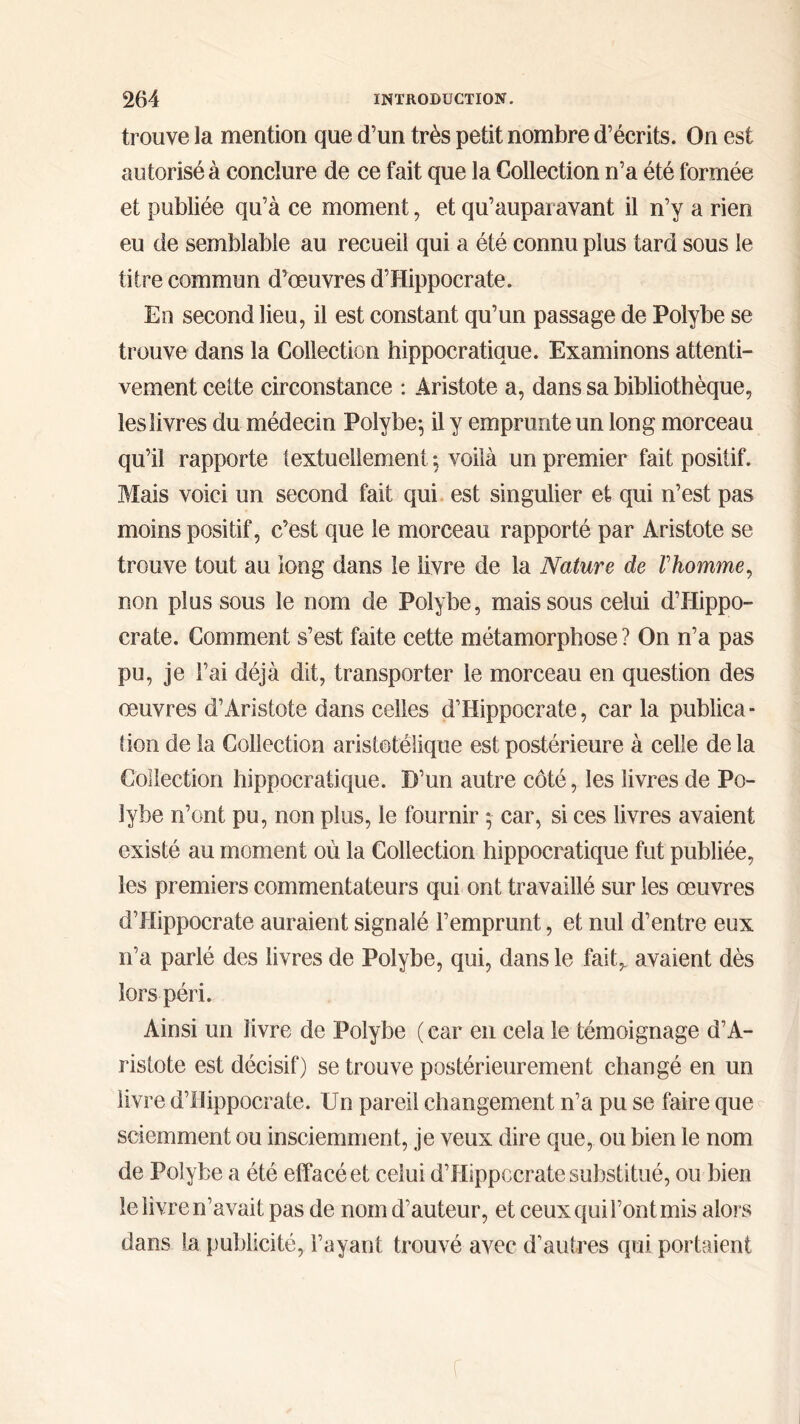trouve la mention que d’un très petit nombre d’écrits. On est autorisé à conclure de ce fait que la Collection n’a été formée et publiée qu’à ce moment, et qu’auparavant il n’y a rien eu de semblable au recueil qui a été connu plus tard sous le titre commun d’œuvres d’Hippocrate. Eu second lieu, il est constant qu’un passage de Polybe se trouve dans la Collection hippocratique. Examinons attenti- vement cette circonstance : Aristote a, dans sa bibliothèque, les livres du médecin Polybe·, il y emprunte un long morceau qu’il rapporte textuellement ; voilà un premier fait positif. Mais voici un second fait qui est singulier et qui n’est pas moins positif, c’est que le morceau rapporté par Aristote se trouve tout au long dans le livre de la Nature de Γhomme, non plus sous le nom de Polybe, mais sous celui d’Hippo- crate. Comment s’est faite cette métamorphose ? On n’a pas pu, je l’ai déjà dit, transporter le morceau en question des œuvres d’Aristote dans celles d’Hippocrate, car la publica - lion de la Collection aristotélique est postérieure à celle delà Collection hippocratique. D’un autre côté, les livres de Po- lybe n’ont pu, non plus, le fournir 5- car, si ces livres avaient existé au moment où la Collection hippocratique fut publiée, les premiers commentateurs qui ont travaillé sur les œuvres d’Hippocrate auraient signalé l’emprunt, et nul d’entre eux n’a parlé des livres de Polybe, qui, dans le fait,, avaient dès lors péri. Ainsi un livre de Polybe ( ear en cela le témoignage d’A- ristote est décisif) se trouve postérieurement changé en un livre d’Hippocrate. Un pareil changement n’a pu se faire que sciemment ou insciemment, je veux dire que, ou bien le nom de Polybe a été effacé et celui d’Hippocrate substitué, ou bien le livre n’avait pas de nom d’auteur, et ceux qui l’ont mis alors dans la publicité, l’ayant trouvé avec d’autres qui portaient