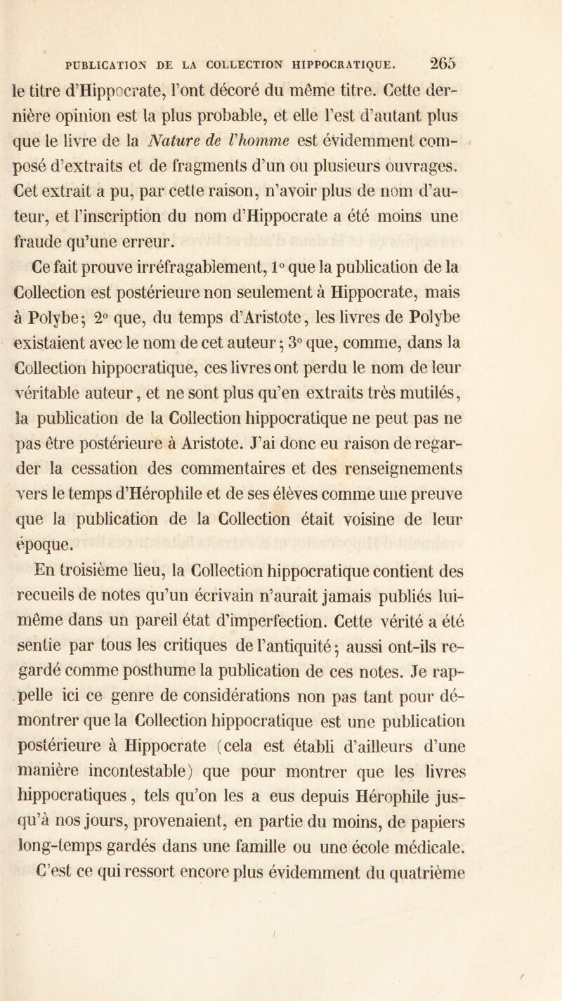 le titre d’Hippocrate, Font décoré du môme titre. Cette der- nière opinion est la plus probable, et elle l’est d’autant plus que le livre de la Nature de Vhomme est évidemment com- posé d’extraits et de fragments d’un ou plusieurs ouvrages. Cet extrait a pu, par cette raison, n’avoir plus de nom d’au- teur, et l’inscription du nom d’Hippocrate a été moins une fraude qu’une erreur. Ce fait prouve irréfragabîement, 1° que la publication de la Collection est postérieure non seulement à Hippocrate, mais à Polybe; 2° que, du temps d’Aristote, les livres de Polybe existaient avec le nom de cet auteur ; 3° que, comme, dans la Collection hippocratique, ces livres ont perdu le nom de leur véritable auteur, et ne sont plus qu’en extraits très mutilés, la publication de la Collection hippocratique ne peut pas ne pas être postérieure à Aristote. J’ai donc eu raison de regar- der la cessation des commentaires et des renseignements vers le temps d’Hérophile et de ses élèves comme une preuve que la publication de la Collection était voisine de leur époque. En troisième lieu, la Collection hippocratique contient des recueils de notes qu’un écrivain n’aurait jamais publiés lui- même dans un pareil état d’imperfection. Cette vérité a été sentie par tous les critiques de l’antiquité 5 aussi ont-ils re- gardé comme posthume la publication de ces notes. Je rap- pelle ici ce genre de considérations non pas tant pour dé- montrer que la Collection hippocratique est une publication postérieure à Hippocrate (cela est établi d’ailleurs d’une manière incontestable) que pour montrer que les livres hippocratiques, tels qu’on les a eus depuis Hérophile jus- qu’à nos jours, provenaient, en partie du moins, de papiers long-temps gardés dans une famille ou une école médicale. C’est ce qui ressort encore plus évidemment du quatrième