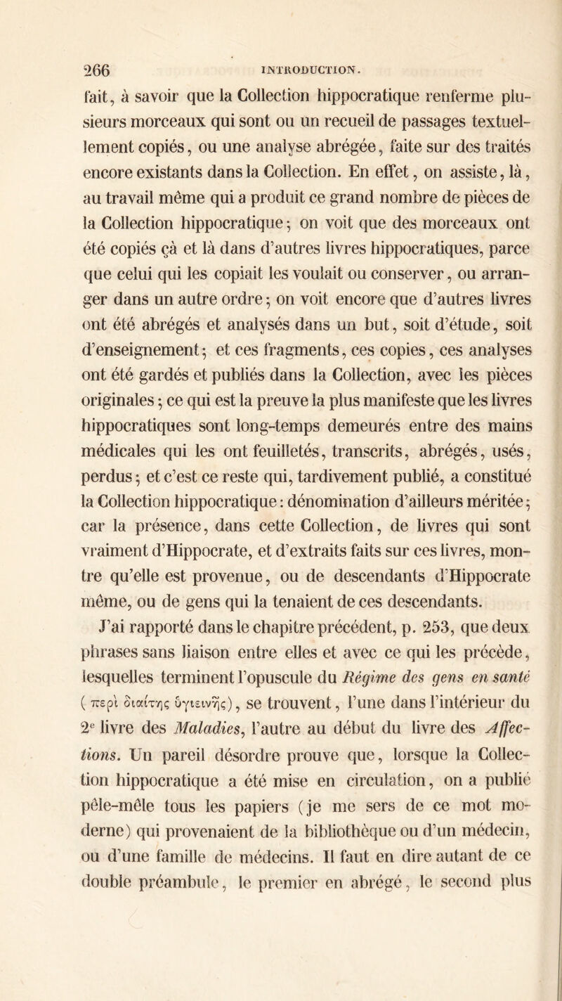fait, à savoir que la Collection hippocratique renferme plu- sieurs morceaux qui sont ou un recueil de passages textuel- lement copiés, ou une analyse abrégée, faite sur des traités encore existants dans la Collection. En effet, on assiste, là, au travail même qui a produit ce grand nombre de pièces de la Collection hippocratique 5 on voit que des morceaux ont été copiés çà et là dans d’autres livres hippocratiques, parce que celui qui les copiait les voulait ou conserver, ou arran- ger dans un autre ordre 5 on voit encore que d’autres livres ont été abrégés et analysés dans un but, soit d’étude, soit d’enseignement ; et ces fragments, ces copies, ces analyses ont été gardés et publiés dans la Collection, avec les pièces originales ; ce qui est la preuve la plus manifeste que les livres hippocratiques sont long-temps demeurés entre des mains médicales qui les ont feuilletés, transcrits, abrégés, usés, perdus; et c’est ce reste qui, tardivement publié, a constitué la Collection hippocratique : dénomination d’ailleurs méritée ; car la présence, dans cette Collection, de livres qui sont vraiment d’Hippocrate, et d’extraits faits sur ces livres, mon- tre qu’elle est provenue, ou de descendants d’Hippocrate même, ou de gens qui la tenaient de ces descendants. J’ai rapporté dans le chapitre précédent, p. 253, que deux phrases sans liaison entre elles et avec ce qui les précède, lesquelles terminent l’opuscule du Régime des gens en santé ( περί διαίτης υγιεινής), se trouvent, l’une dans l’intérieur du 2e livre des Maladies, l’autre au début du livre des Affec- tions. Un pareil désordre prouve que, lorsque la Collec- tion hippocratique a été mise en circulation, on a publié pêle-mêle tous les papiers (je me sers de ce mot mo- derne) qui provenaient de la bibliothèque ou d’un médecin, ou d’une famille de médecins. Il faut en dire autant de ce double préambule, le premier en abrégé, le second plus