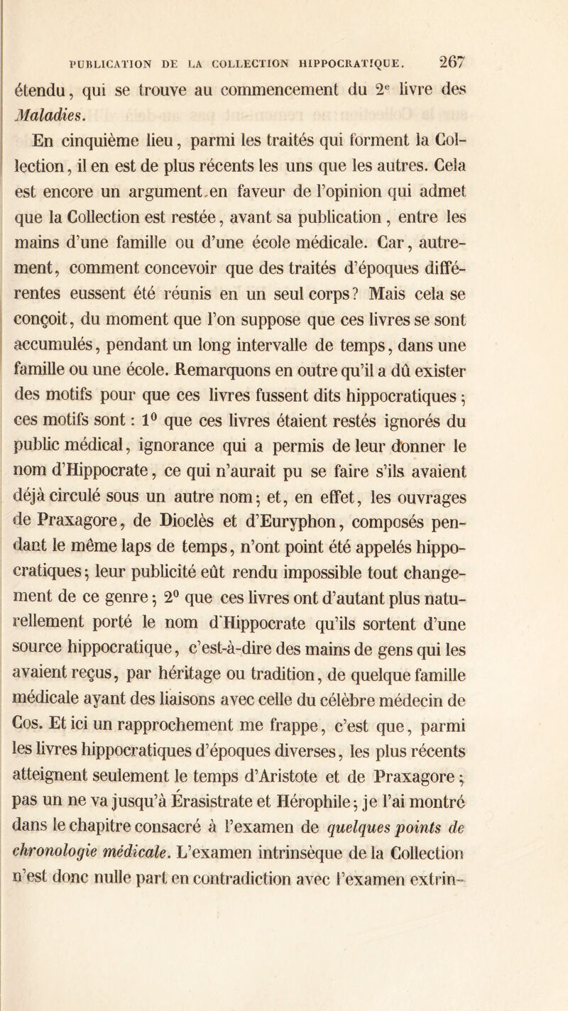 étendu, qui se trouve au commencement du 2e iivre des Maladies. En cinquième lieu, parmi les traités qui forment la Col- lection , il en est de plus récents les uns que les autres. Cela est encore un argument,en faveur de l’opinion qui admet que la Collection est restée, avant sa publication, entre les mains d’une famille ou d’une école médicale. Car, autre- ment, comment concevoir que des traités d’époques diffé- rentes eussent été réunis en un seul corps ? Mais cela se conçoit, du moment que l’on suppose que ces livres se sont accumulés, pendant un long intervalle de temps, dans une famille ou une école. Remarquons en outre qu’il a dû exister des motifs pour que ces livres fussent dits hippocratiques ; ces motifs sont : 1° que ces livres étaient restés ignorés du public médical, ignorance qui a permis de leur donner le nom d’Hippocrate, ce qui n’aurait pu se faire s’ils avaient déjà circulé sous un autre nom; et, en effet, les ouvrages de Praxagore, de Dioclès et d’Euryphon, composés pen- dant le même laps de temps, n’ont point été appelés hippo- cratiques ; leur publicité eût rendu impossible tout change- ment de ce genre ; 2° que ces livres ont d’autant plus natu- rellement porté le nom d'Hippocrate qu’ils sortent d’une source hippocratique, c’est-à-dire des mains de gens qui les avaient reçus, par héritage ou tradition, de quelque famille médicale ayant des liaisons avec celle du célèbre médecin de Cos. Et ici un rapprochement me frappe, c’est que, parmi les livres hippocratiques d’époques diverses, les plus récents atteignent seulement le temps d’Aristote et de Praxagore ; pas un ne va jusqu’à Erasistrate et Hérophile; je l’ai montre dans le chapitre consacré à l’examen de quelques points de chronologie médicale. L’examen intrinsèque de la Collection n’est donc nulle part en contradiction avec l’examen extrin»