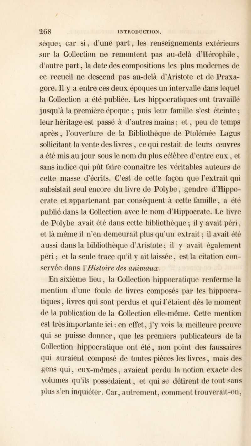 / ^68 INTRODUCTION. sèque; car si, d’une part, les renseignements extérieurs sur la Collection ne remontent pas au-delà d’Hérophile, d’autre part, la date des compositions les plus modernes de ce recueil ne descend pas au-delà d’Aristote et de Praxa- gore. Il y a entre ces deux époques un intervalle dans lequel la Collection a été publiée. Les hippocratiques ont travaillé jusqu’à la première époque ; puis leur famille s’est éteinte ; leur héritage est passé à d’autres mains ·, et, peu de temps après, l’ouverture de la Bibliothèque de Ptolémée La gus sollicitant la vente des livres, ce qui restait de leurs œuvres a été mis au jour sous le nom du plus célèbre d’entre eux, et sans indice qui pût faire connaître les véritables auteurs de cette masse d’écrits. C’est de cette façon que l’extrait qui subsistait seul encore du livre de Polybe, gendre d’Hippo- crate et appartenant par conséquent à cette famille, a été publié dans la Collection avec le nom d’Hippocrate. Le livre de Polybe avait été dans cette bibliothèque ·, il y avait péri, et là même il n’en demeurait plus qu’un extrait ; il avait été aussi dans la bibliothèque d’Aristote^ il y avait également péri ; et la seule trace qu’il y ait laissée, est la citation con- servée dans ΓHistoire des animaux. En sixième lieu, la Collection hippocratique renferme la mention d’une foule de livres composés par les hippocra- tiques , livres qui sont perdus et qui l’étaient dès le moment de la publication de la Collection elle-même. Cette mention est très importante ici : en effet, j’y vois la meilleure preuve qui se puisse donner, que les premiers publicateurs de la Collection hippocratique ont été, non point des faussaires qui auraient composé de toutes pièces les livres, mais des gens qui, eux-mêmes, avaient perdu la notion exacte des volumes qu’ils possédaient, et qui se défirent de tout sans plus s’en inquiéter. Car, autrement, comment trouverait-on,