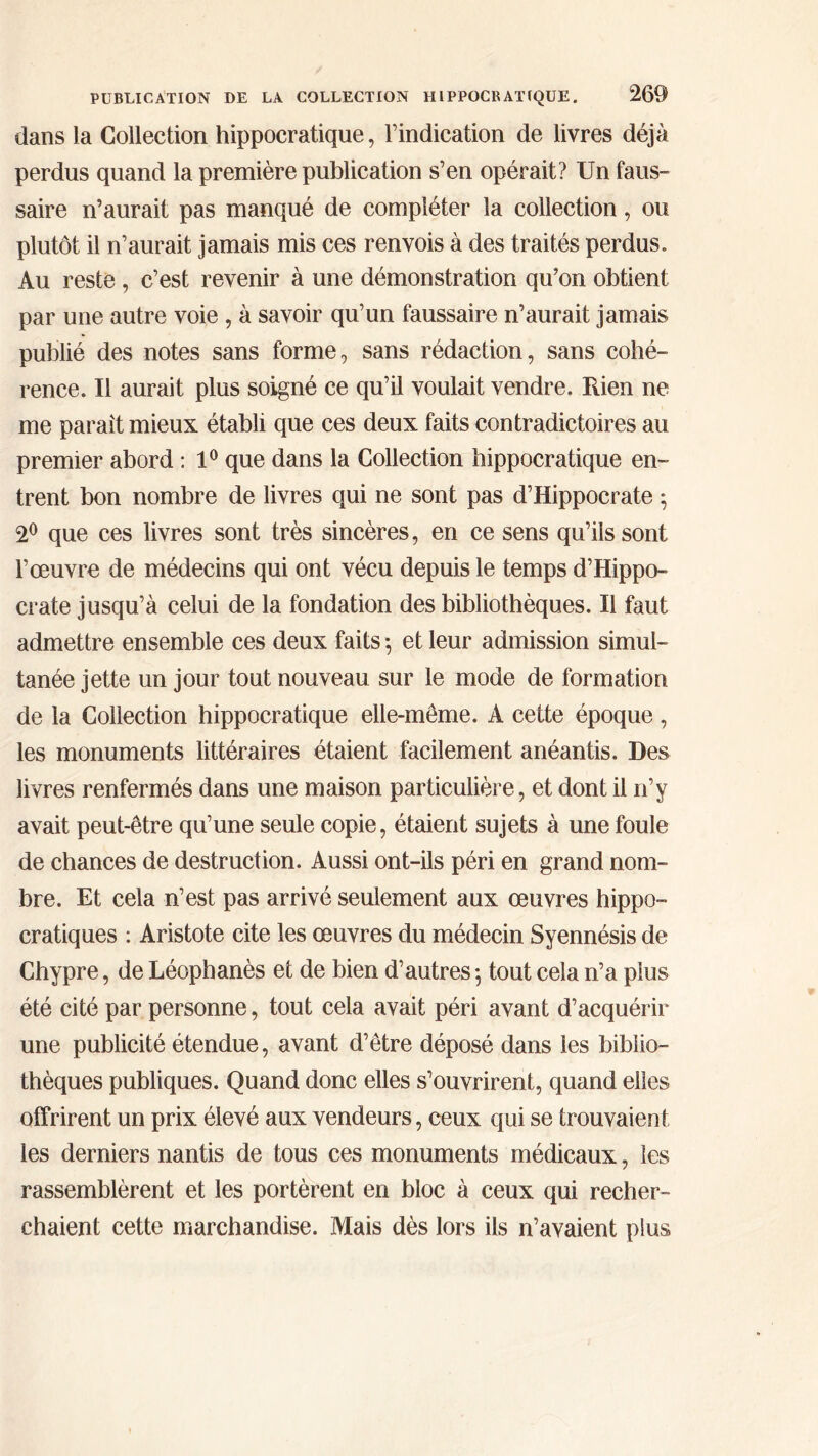 dans la Collection hippocratique, l’indication de livres déjà perdus quand la première publication s’en opérait? Un faus- saire n’aurait pas manqué de compléter la collection, ou plutôt il n’aurait jamais mis ces renvois à des traités perdus. Au reste , c’est revenir à une démonstration qu’on obtient par une autre voie, à savoir qu’un faussaire n’aurait jamais publié des notes sans forme, sans rédaction, sans cohé- rence. Il aurait plus soigné ce qu’il voulait vendre. Rien ne me paraît mieux établi que ces deux faits contradictoires au premier abord : 1° que dans la Collection hippocratique en- trent bon nombre de livres qui ne sont pas d’Hippocrate ; 2° que ces livres sont très sincères, en ce sens qu’ils sont l’œuvre de médecins qui ont vécu depuis le temps d’Hippo- crate jusqu’à celui de la fondation des bibliothèques. Il faut admettre ensemble ces deux faits ·, et leur admission simul- tanée jette un jour tout nouveau sur le mode de formation de la Collection hippocratique elle-même. A cette époque , les monuments littéraires étaient facilement anéantis. Des livres renfermés dans une maison particulière, et dont il n’y avait peut-être qu’une seule copie, étaient sujets à une foule de chances de destruction. Aussi ont-ils péri en grand nom- bre. Et cela n’est pas arrivé seulement aux œuvres hippo- cratiques : Aristote cite les œuvres du médecin Syennésis de Chypre, de Léophanès et de bien d’autres ·, tout cela n’a plus été cité par personne, tout cela avait péri avant d’acquérir une publicité étendue, avant d’être déposé dans les biblio- thèques publiques. Quand donc elles s’ouvrirent, quand elles offrirent un prix élevé aux vendeurs, ceux qui se trouvaient les derniers nantis de tous ces monuments médicaux, les rassemblèrent et les portèrent en bloc à ceux qui recher- chaient cette marchandise. Mais dès lors ils n’avaient plus