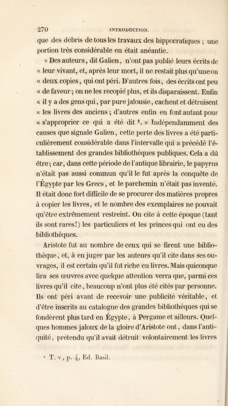que des débris de tous les travaux des hippocratiques ·, une portion très considérable en était anéantie. <( Des auteurs, dit Galien, n’ont pas publié leurs écrits de u leur vivant, et, après leur mort, il ne restait plus qu’une ou <c deux copies, qui ont péri. D’autres fois, des écrits ont peu « de faveur ·, on ne les recopié plus, et ils disparaissent. Enfin <c il y a des gens qui, par pure jalousie, cachent et détruisent « les livres des anciens·, d’autres enfin en font autant pour « s’approprier ce qui a été dit4. » Indépendamment des causes que signale Galien, cette perte des livres a été parti- culièrement considérable dans l’intervalle qui a précédé l’é- tablissement des grandes bibliothèques publiques. Cela a dû être ·, car, dans cette période de l’antique librairie, le papyrus n’était pas aussi commun qu’il le fut après la conquête de r l’Egypte par les Grecs, et le parchemin n’était pas inventé. Il était donc fort difficile de se procurer des matières propres à copier les livres, et le nombre des exemplaires ne pouvait qu’être extrêmement restreint. On cite à cette époque (tant ils sont rares!) les particuliers et les princes qui ont eu des bibliothèques. Aristote fut au nombre de ceux qui se firent une biblio- thèque, et, à en juger par les auteurs qu’il cite dans ses ou- vrages, il est certain qu’il fut riche en livres. Mais quiconque lira ses œuvres avec quelque attention verra que, parmi ces livres qu’il cite, beaucoup n’ont plus été cités par personne. Us ont péri avant de recevoir une publicité véritable, et d’être inscrits au catalogue des grandes bibliothèques qui se fondèrent plus tard en Égypte, à Pergame et ailleurs. Quel- ques hommes jaloux de la gloire d’Aristote ont, dans l’anti- quité , prétendu qu’il avait détruit volontairement les livres