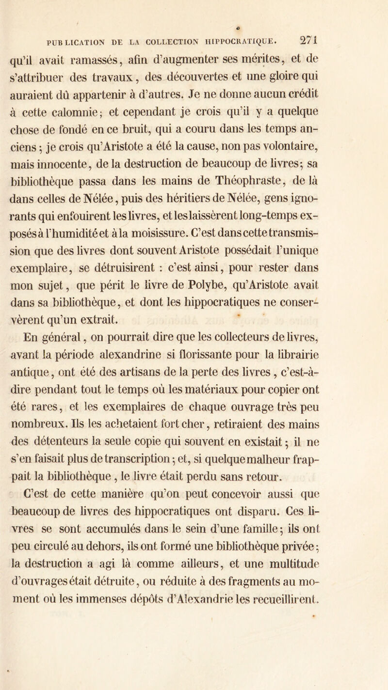 qu’il avait ramassés, afin d’augmenter ses mérites, et de s’attribuer des travaux, des découvertes et une gloire qui auraient dû appartenir à d’autres. Je ne donne aucun crédit à cette calomnie; et cependant je crois qu’il y a quelque chose de fondé en ce bruit, qui a couru dans les temps an- ciens ; je crois qu’Aristote a été la cause, non pas volontaire, mais innocente, de la destruction de beaucoup de livres·, sa bibliothèque passa dans les mains de Théophraste, delà dans celles de Nélée, puis des héritiers de Nélée, gens igno- rants qui enfouirent les livres, et les laissèrent long-temps ex- posés à l’humidité et à la moisissure. C’est dans cette transmis- sion que des livres dont souvent Aristote possédait l’unique exemplaire, se détruisirent : c’est ainsi, pour rester dans mon sujet, que périt le livre de Polybe, qu’Aristote avait dans sa bibliothèque, et dont les hippocratiques ne conser- vèrent qu’un extrait. En général, on pourrait dire que les collecteurs de livres, avant la période alexandrine si florissante pour la librairie antique, ont été des artisans de la perte des livres, c’est-à- dire pendant tout le temps où les matériaux pour copier ont été rares, et les exemplaires de chaque ouvrage très peu nombreux. Ils les achetaient fort cher, retiraient des mains des détenteurs la seule copie qui souvent en existait 5 il ne s’en faisait plus de transcription ·, et, si quelque malheur frap- pait la bibliothèque, le livre était perdu sans retour. C’est de cette manière qu’on peut concevoir aussi que beaucoup de livres des hippocratiques ont disparu. Ces li- vres se sont accumulés dans le sein d’une famille 5 ils ont peu circulé au dehors, ils ont formé une bibliothèque privée ; la destruction a agi là comme ailleurs, et une multitude d’ouvrages était détruite, ou réduite à des fragments au mo- ment où les immenses dépôts d’Alexandrie les recueillirent.