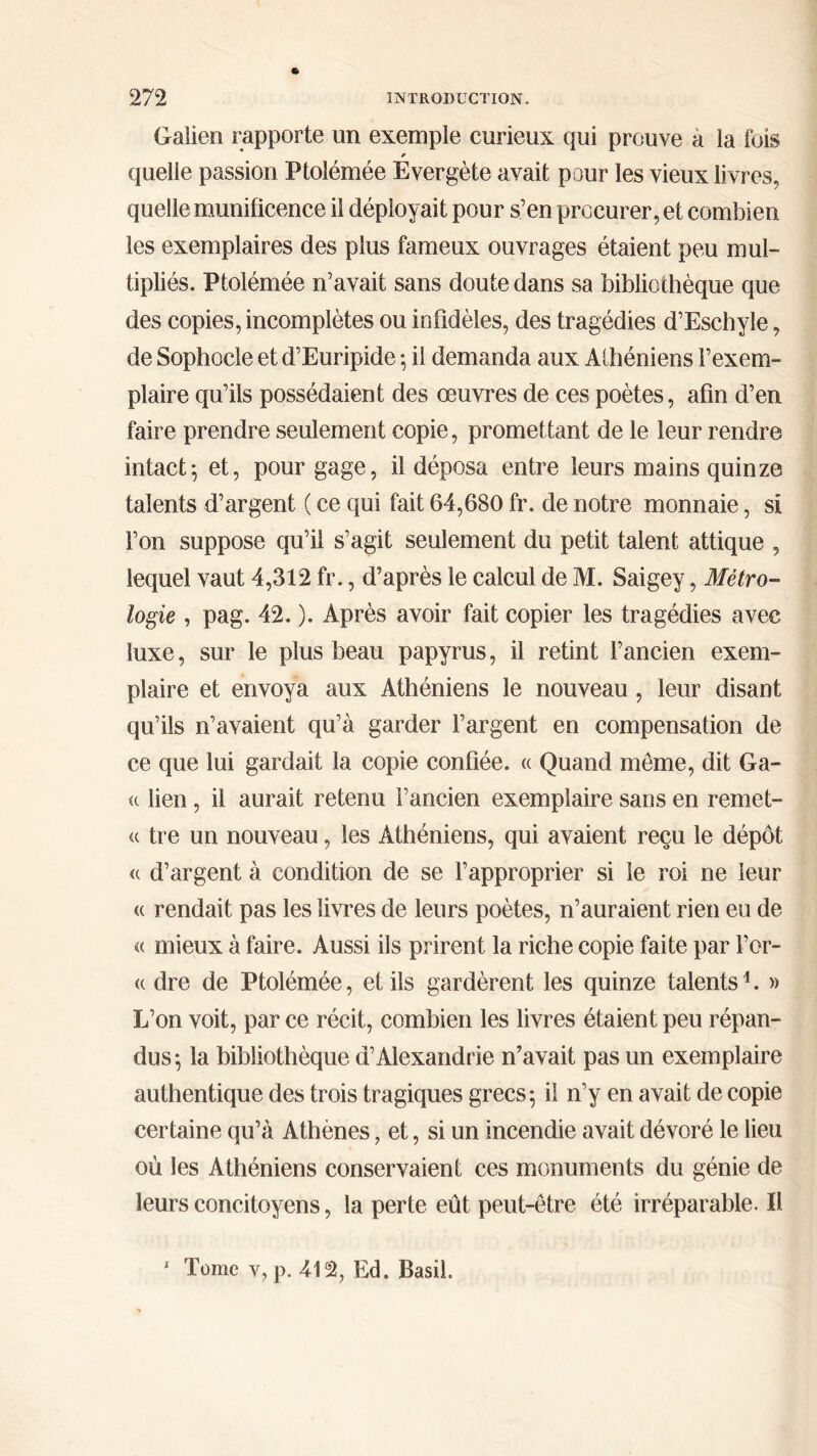Galien rapporte un exemple curieux qui prouve a la fois * quelle passion Ptolémée Evergète avait pour les vieux livres, quelle munificence il déployait pour s’en procurer, et combien les exemplaires des plus fameux ouvrages étaient peu mul- tipliés. Ptolémée n’avait sans doute dans sa bibliothèque que des copies, incomplètes ou infidèles, des tragédies d’Eschyle, de Sophocle et d’Euripide ; il demanda aux Alhéniens l’exem- plaire qu’ils possédaient des œuvres de ces poètes, afin d’en faire prendre seulement copie, promettant de le leur rendre intact; et, pour gage, il déposa entre leurs mains quinze talents d’argent. ( ce qui fait 64,680 fr. de notre monnaie, si l’on suppose qu’il s’agit seulement du petit talent attique , lequel vaut 4,312 fr., d’après le calcul de M. Saigey, Métro- logie , pag. 42. ). Après avoir fait copier les tragédies avec luxe, sur le plus beau papyrus, il retint l’ancien exem- plaire et envoya aux Athéniens le nouveau, leur disant qu’ils n’avaient qu’à garder l’argent en compensation de ce que lui gardait la copie confiée. « Quand meme, dit Ga- ie lien, il aurait retenu l’ancien exemplaire sans en remet- te tre un nouveau, les Athéniens, qui avaient reçu le dépôt <e d’argent à condition de se l’approprier si le roi ne leur ee rendait pas les livres de leurs poètes, n’auraient rien eu de ee mieux à faire. Aussi ils prirent la riche copie faite par For- te dre de Ptolémée, et ils gardèrent les quinze talents4. » L’on voit, par ce récit, combien les livres étaient peu répan- dus; la bibliothèque d’Alexandrie n’avait pas un exemplaire authentique des trois tragiques grecs; il n’y en avait de copie certaine qu’à Athènes, et, si un incendie avait dévoré le lieu où les Athéniens conservaient ces monuments du génie de leurs concitoyens, la perte eût peut-être été irréparable. II.