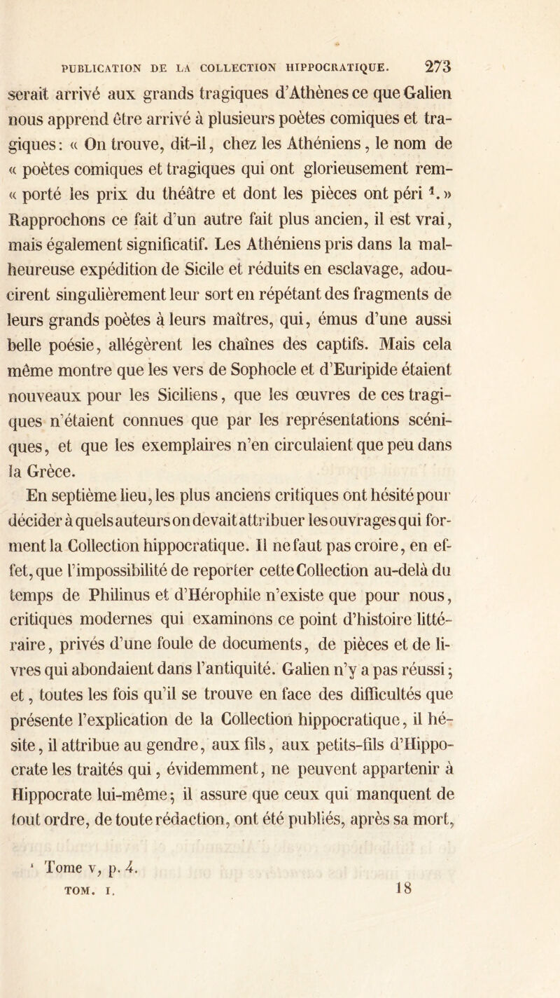 serait arrivé aux grands tragiques d’Athènes ce que Galien nous apprend être arrivé à plusieurs poètes comiques et tra- giques: « On trouve, dit-il, chez les Athéniens, le nom de « poètes comiques et tragiques qui ont glorieusement rem- « porté les prix du théâtre et dont les pièces ont péri1. » Rapprochons ce fait d’un autre fait plus ancien, il est vrai, mais également significatif. Les Athéniens pris dans la mal- heureuse expédition de Sicile et réduits en esclavage, adou- cirent singulièrement leur sort en répétant des fragments de leurs grands poètes à leurs maîtres, qui, émus d’une aussi belle poésie, allégèrent les chaînes des captifs. Mais cela même montre que les vers de Sophocle et d’Euripide étaient nouveaux pour les Siciliens, que les œuvres de ces tragi- ques n’étaient connues que par les représentations scéni- ques , et que les exemplaires n’en circulaient que peu dans la Grèce. En septième lieu, les plus anciens critiques ont hésité pour décider à quels auteurs on devait attribuer les ouvrages qui for- ment la Collection hippocratique. Il ne faut pas croire, en ef- fet, que l’impossibilité de reporter cette Collection au-delà du temps de Philirms et d’Hérophiie n’existe que pour nous, critiques modernes qui examinons ce point d’histoire litté- raire, privés d’une foule de documents, de pièces et de li- vres qui abondaient dans l’antiquité. Galien n’y a pas réussi ; et, toutes les fois qu’il se trouve en face des difficultés que présente l’explication de la Collection hippocratique, il hé- site , il attribue au gendre, aux fils, aux petits-fils d’Hippo- crate les traités qui, évidemment, ne peuvent appartenir à Hippocrate lui-même 5 il assure que ceux qui manquent de tout ordre, de toute rédaction, ont été publiés, après sa mort, 1 Tome v, p. A. TOM. i. 18