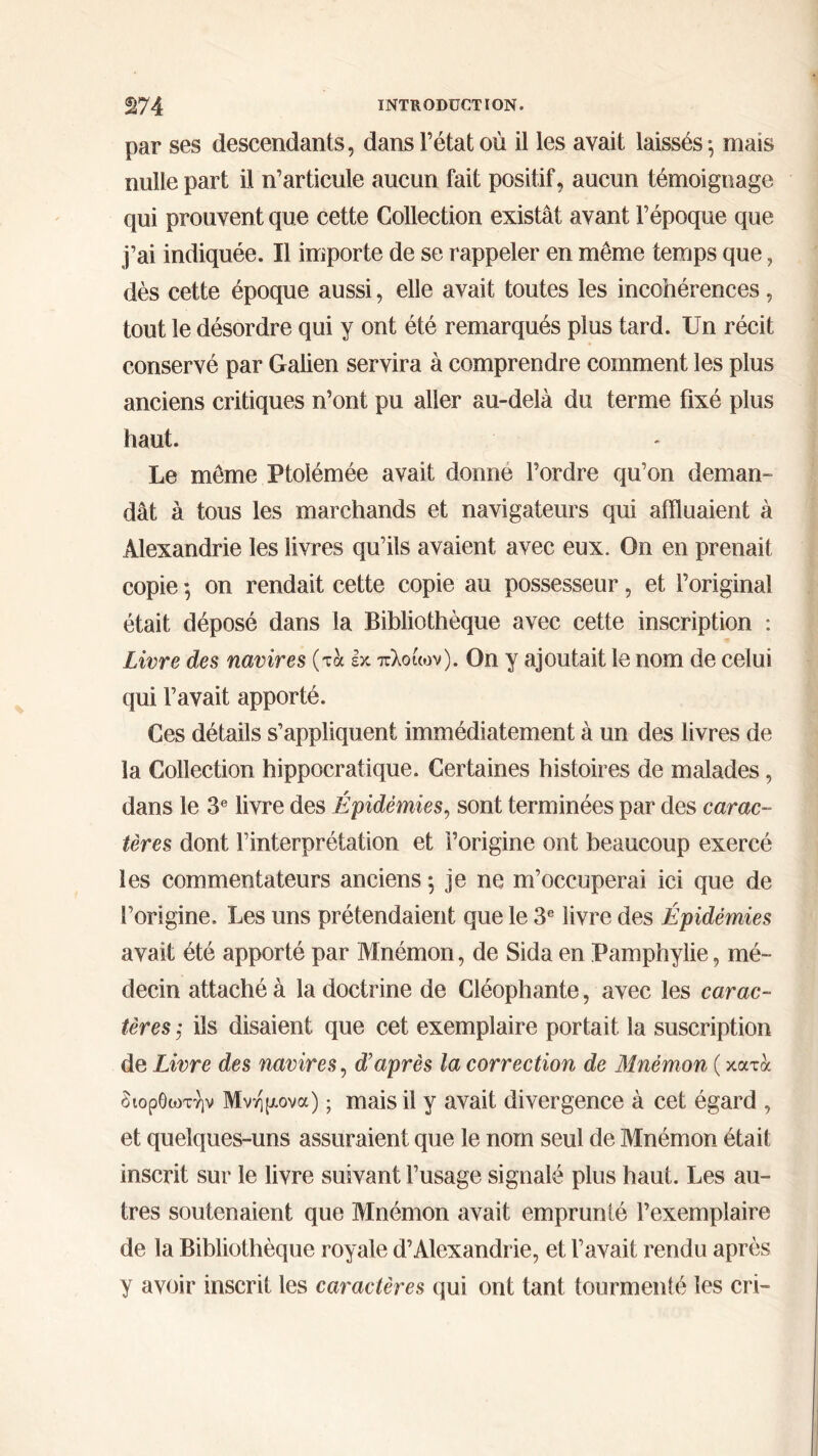 par ses descendants, dans l’état où il les avait laissés ^ mais nulle part il n’articule aucun fait positif, aucun témoignage qui prouvent que cette Collection existât avant l’époque que j’ai indiquée. Il importe de se rappeler en même temps que, dès cette époque aussi, elle avait toutes les incohérences, tout le désordre qui y ont été remarqués plus tard. Un récit conservé par Galien servira à comprendre comment les plus anciens critiques n’ont pu aller au-delà du terme fixé plus haut. Le même Ptoiémée avait donne l’ordre qu’on deman- dât à tous les marchands et navigateurs qui affluaient à Alexandrie les livres qu’ils avaient avec eux. On en prenait copie *, on rendait cette copie au possesseur, et l’original était déposé dans la Bibliothèque avec cette inscription : Livre des navires (τά εκ πλοίων). On y ajoutait le nom de celui qui l’avait apporté. Ces détails s’appliquent immédiatement à un des livres de la Collection hippocratique. Certaines histoires de malades, dans le 3e livre des Épidémies, sont terminées par des carac- tères dont l’interprétation et l’origine ont beaucoup exercé les commentateurs anciens ; je ne m’occuperai ici que de l’origine. Les uns prétendaient que le 3e livre des Épidémies avait été apporté par Mnémon, de Sida en Pamphylie, mé- decin attaché à la doctrine de Cléophante, avec les carac- tères ; ils disaient que cet exemplaire portait la suscription de Livre des navires, d’après la correction de Mnémon ( κατά διορθωτήν Μνήμονα) ; mais il y avait divergence à cet égard , et quelques-uns assuraient que le nom seul de Mnémon était inscrit sur le livre suivant l’usage signalé plus haut. Les au- tres soutenaient que Mnémon avait emprunté l’exemplaire de la Bibliothèque royale d’Alexandrie, et l’avait rendu après y avoir inscrit les caractères qui ont tant tourmenté les cri-