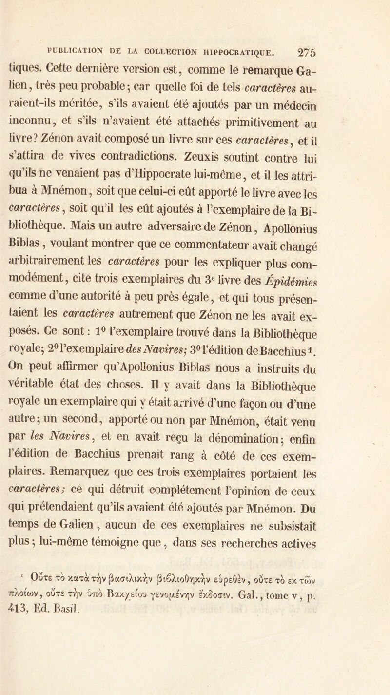 tiques. Cette dernière version est, comme le remarque Ga- lien , très peu probable ; car quelle foi de tels caractères au- raient-ils méritée, s’ils avaient été ajoutés par un médecin inconnu, et s’ils n’avaient été attachés primitivement au livre? Zénon avait composé un livre sur ces caractères, et il s’attira de vives contradictions. Zeuxis soutint contre lui qu’ils ne venaient pas d’Hippocrate lui-même, et il les attri- bua à Mnémon, soit que celui-ci eût apporté le livre avec les caractères, soit qu’il les eût ajoutés à l’exemplaire de la Bi- bliothèque. Mais un autre adversaire de Zénon, Apollonius Biblas, voulant montrer que ce commentateur avait changé arbitrairement les caractères pour les expliquer plus com- modément , cite trois exemplaires du 3e livre des Épidémies comme d’une autorité à peu près égale, et qui tous présen- taient les caractères autrement que Zénon ne les avait ex- posés. Ce sont : 1° l’exemplaire trouvé dans la Bibliothèque royale; 2° l’exemplaire des Navires; 3° l’édition deBacchius1. On peut affirmer qu’Apollonius Biblas nous a instruits du véritable état des choses. Il y avait dans la Bibliothèque royale un exemplaire qui y était arrivé d’une façon ou d’une autre; un second, apporté ou non par Mnémon, était venu par les Navires, et en avait reçu la dénomination; enfin rédition de Bacchius prenait rang à côté de ces exem- plaires. Remarquez que ces trois exemplaires portaient les caractères; ce qui détruit complètement l’opinion de ceux qui prétendaient qu’ils avaient été ajoutés par Mnémon. Du temps de Galien, aucun de ces exemplaires ne subsistait plus ; lui-même témoigne que, dans ses recherches actives 1 Ούτε το κατάτήν βασιλικήν βιβλιοθήκην ευρεθέν, πλοίοιν, ούτε τήν Οπο Βακχείου γενομένην εκδοσιν. Gai 413, Ed. Basil. ούτε το εκ των ., tome ν, ρ.