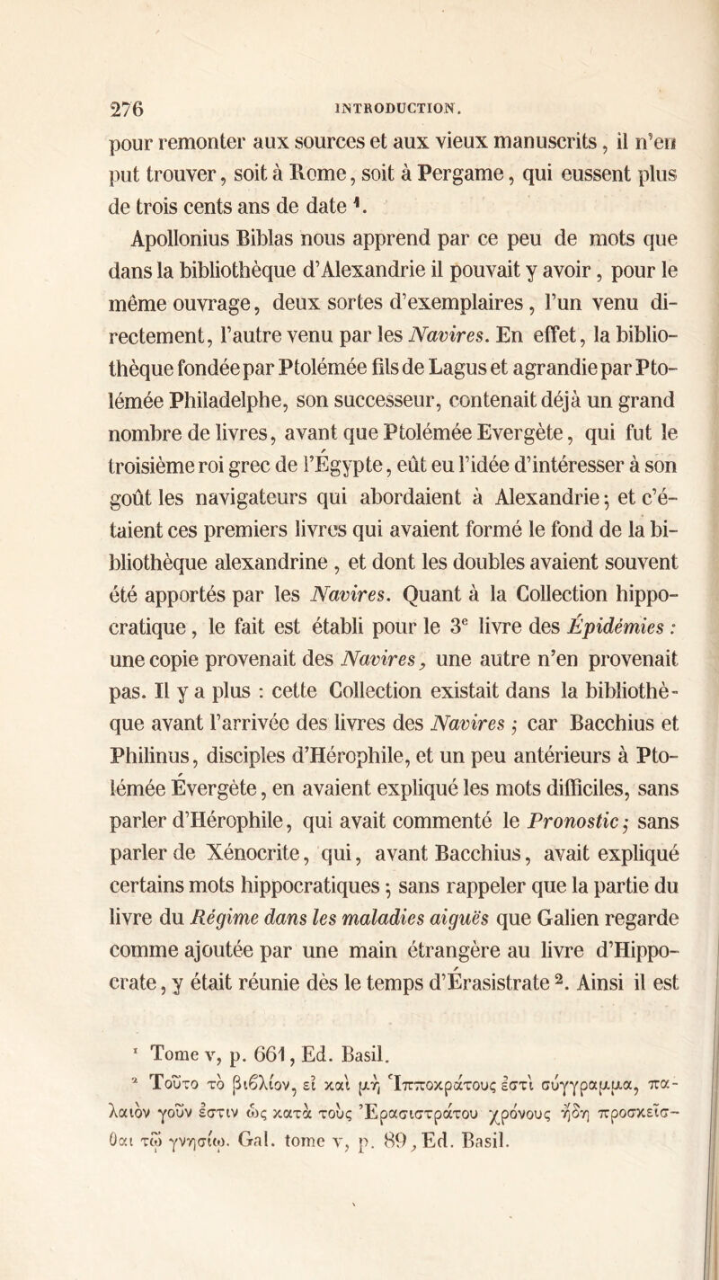 pour remonter aux sources et aux vieux manuscrits, il n'en put trouver, soit à Rome, soit à Pergame, qui eussent plus de trois cents ans de date 1. Apollonius Biblas nous apprend par ce peu de mots que dans la bibliothèque d’Alexandrie il pouvait y avoir, pour le même ouvrage, deux sortes d’exemplaires, l’un venu di- rectement, l’autre venu par les Navires. En effet, la biblio- thèque fondée par Ptolémée fils de Lagus et agrandie par Fto- îémée Philadelphe, son successeur, contenait déjà un grand nombre de livres, avant que Ptolémée Evergète, qui fut le r troisième roi grec de l’Egypte, eût eu l’idée d’intéresser à son goût les navigateurs qui abordaient à Alexandrie 5 et c’é- taient ces premiers livres qui avaient formé le fond de la bi- bliothèque alexandrine , et dont les doubles avaient souvent été apportés par les Navires. Quant à la Collection hippo- cratique , le fait est établi pour le 3e livre des Épidémies : une copie provenait des Navires, une autre n’en provenait pas. Il y a plus : cette Collection existait dans la bibliothè- que avant l’arrivée des livres des Navires ; car Bacchius et Philinus, disciples d’Hérophile, et un peu antérieurs à Pto- lémée Evergète, en avaient expliqué les mots difficiles, sans parler d’Hérophile, qui avait commenté le Pronostic ,· sans parler de Xénocrite, qui, avant Bacchius, avait expliqué certains mots hippocratiques 5 sans rappeler que la partie du livre du Régime dans les maladies aiguës que Galien regarde comme ajoutée par une main étrangère au livre d’Hippo- r crate, y était réunie dès le temps d’Erasistrate 2. Ainsi il est 1 Tome y, p. 661, Ed. Basil. 2 Τούτο το βιβλίον, εϊ και μή Τπποκράτους εστι σύγγραμμα, πα- λαιόν γουν εστιν ώς κατά τους Έρασιστράτου χρόνους η δη προσκεϊσ- Οαι τω γνησίω. Gai. tome ν, ρ. 89, Ed. Basil.