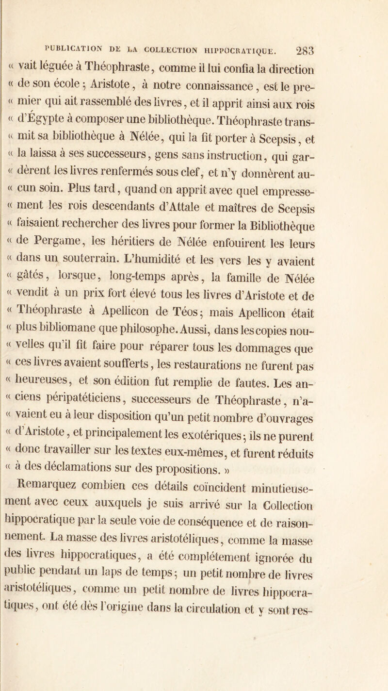 <( v<fit léguée à Théophraste, comme il lui confia la direction « de son école ; Aristote, à notre connaissance, est le pre- « mier qui ait rassemblé des livres, et il apprit ainsi aux rois « d’Égypte à composer une bibliothèque. Théophraste trans- it mit sa bibliothèque à Nélée, qui la fit porter à Scepsis, et « la laissa à ses successeurs, gens sans instruction, qui gar- « dèrent les livres renfermés sous clef, et n’y donnèrent au- « cun soin. Plus tard, quand on apprit avec quel empresse- « ment les rois descendants d’Attale et maîtres de Scepsis « faisaient rechercher des livres pour former la Bibliothèque (t de Pergame, les héritiers de Nélée enfouirent les leurs <( dans un souterrain. L’humidité et les vers les y avaient <( gâtés, lorsque, long-temps après, la famille de Nélée « vendit à un prix fort élevé tous les livres d’Aristote et de « Théophraste à Apellicon de Téos; mais Apellicon était « plus bibliomane que philosophe. Aussi, dans les copies nou- <( vedes qu il fit faire pour réparer tous les dommages que « ces livres avaient soufferts, les restaurations ne furent pas « heureuses, et son édition fut remplie de fautes. Les an- « ciens péripatéticiens, successeurs de Théophraste , n’a- <( eu à leur disposition qu’un petit nombre d’ouvrages <( d Aristote, et principalement les exotériques; ils ne purent « donc travailler sur les textes eux-mêmes, et furent réduits « à des déclamations sur des propositions. )> Remai quez combien ces détails coïncident minutieuse- ment avec ceux auxquels je suis arrivé sur la Collection hippocratique par la seule voie de conséquence et de raison- nement. La masse des livres aristotéliques, comme la masse des livres hippocratiques, a été complètement ignorée du public pendant un laps de temps; un petit nombre de livres aristotéliques, comme un petit nombre de livres hippocra- tiques, ont été dès l’origine dans la circulation et y sont res-