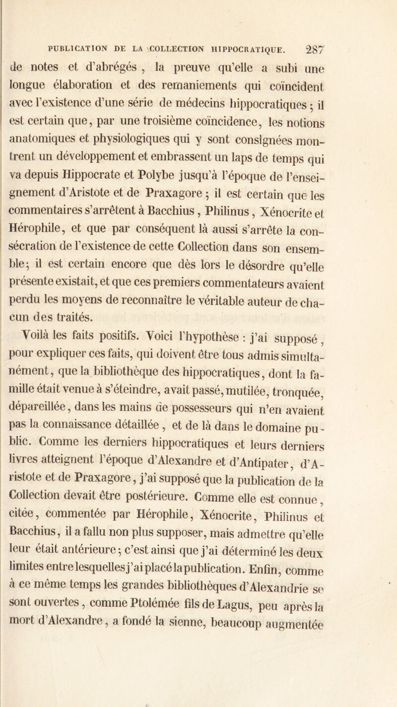 de notes et d’abrégés , la preuve qu’elle a subi une longue élaboration et des remaniements qui coïncident avec l’existence d’une série de médecins hippocratiques 5 il est certain que, par une troisième coïncidence, les notions anatomiques et physiologiques qui y sont consignées mon- trent un développement et embrassent un laps de temps qui va depuis Hippocrate et Poïybe jusqu’à l’époque de rensei- gnement d’Aristote et de Praxagore 5 il est certain que les commentaires s’arrêtent à Bacchius, Philinus, Xénocrite et Hérophile, et que par conséquent là aussi s’arrête la con- sécration de l’existence de cette Collection dans son ensem- ble·, il est certain encore que dès lors le désordre qu’elle présente existait, et que ces premiers commentateurs avaient perdu les moyens de reconnaître le véritable auteur de cha- cun des traités. Voilà les faits positifs. Voici l’hypothèse : j’ai supposé , pour expliquer ces faits, qui doivent être tous admis simulta- nément, que la bibliothèque des hippocratiques, dont la fa- mille était venue à s’éteindre, avait passé, mutilée, tronquée, dépareillée, dans les mains de possesseurs qui n’en avaient pas la connaissance détaillée , et de là dans le domaine pu- blic. Comme les derniers hippocratiques et leurs derniers livres atteignent l’époque d’Alexandre et d’Antipater, d’A- ristote et de Praxagore, j’ai supposé que la publication de la Collection devait être postérieure. Comme elle est connue citée, commentée par Hérophile, Xénocrite, Philinus et Bacchius, il a fallu non plus supposer, mais admettre qu’elle leur était antérieure ·, c’est ainsi que j’ai déterminé les deux limites entre lesquelles j’ai placé la publication. Enfin, comme à ce même temps les grandes bibliothèques d’Alexandrie se sont ouvertes, comme Ptolémée fils de Lagus, peu après la mort d Alexandre, a fonde la sienne, beaucoup augmentée