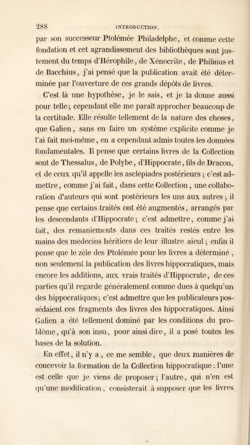 par son successeur Ptolémée Philadelphe, et comme cette fondation et cet agrandissement des bibliothèques sont jus- tement du temps d’Hérophile, de Xénocrite, de Philinus et de Bacchius, j’ai pensé que la publication avait été déter- minée par l’ouverture de ces grands dépôts de livres. C’est là une hypothèse, je le sais, et je la donne aussi pour telle ; cependant elle me paraît approcher beaucoup de la certitude. Elle résulte tellement de la nature des choses, que Galien, sans en faire un système explicite comme je l’ai fait moi-même, en a cependant admis toutes les données fondamentales. Il pense que certains livres de la Collection sont de Thessalus, de Polybe, d’Hippocrate, fils de Dracon, et de ceux qu’il appelle les asclépiades postérieurs ; c’est ad- mettre, comme j’ai fait, dans cette Collection, une collabo- ration d’auteurs qui sont postérieurs les uns aux autres ; il pense que certains traités ont été augmentés, arrangés par les descendants d’Hippocrate; c’est admettre, comme j’ai fait, des remaniements dans ces traités restés entre les mains des médecins héritiers de leur illustre aïeul ; enfin il pense que le zèle des Ptolémée pour les livres a déterminé , non seulement la publication des livres hippocratiques, mais encore les additions, aux vrais traités d’Hippocrate, de ces parties qu’il regarde généralement comme dues à quelqu’un des hippocratiques ; c’est admettre que les publicateurs pos- sédaient ces fragments des livres des hippocratiques. Ainsi Galien a été tellement dominé par les conditions du pro- blème , qu’à son insu, pour ainsi dire, il a posé toutes les bases de la solution. En effet, il n’y a, ce me semble, que deux manières de concevoir la formation de la Collection hippocratique : l’une est celle que je viens de proposer; l’autre, qui n’en est qu’une modification, consisterait à supposer que les livres