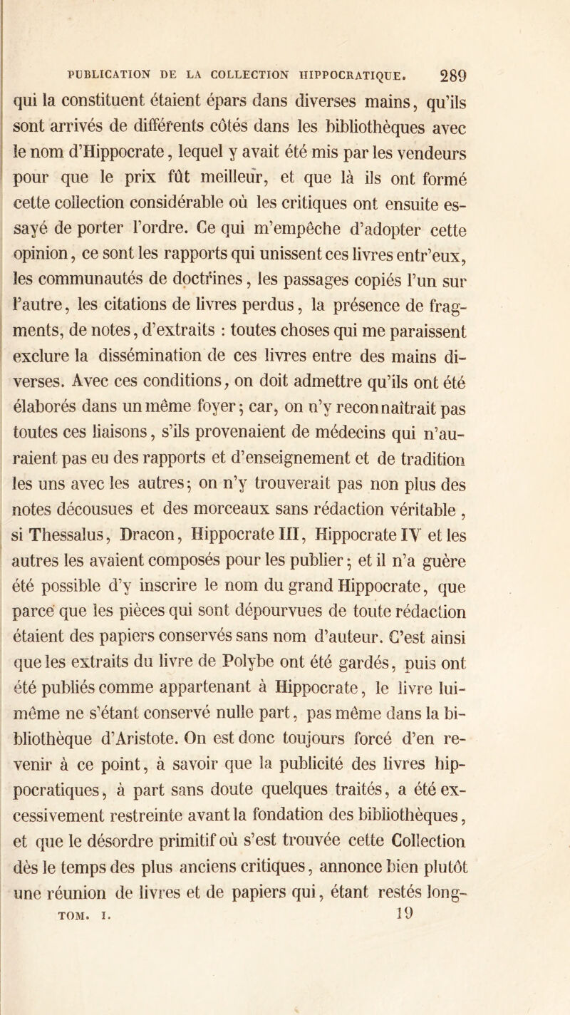 qui la constituent étaient épars dans diverses mains, qu’ils sont arrivés de différents côtés dans les bibliothèques avec le nom d’Hippocrate, lequel y avait été mis par les vendeurs pour que le prix fût meilleur, et que là ils ont formé cette collection considérable où les critiques ont ensuite es- sayé de porter l’ordre. Ce qui m’empêche d’adopter cette opinion, ce sont les rapports qui unissent ces livres entr’eux, les communautés de doctrines, les passages copiés l’un sur l’autre, les citations de livres perdus, la présence de frag- ments, de notes, d’extraits : toutes choses qui me paraissent exclure la dissémination de ces livres entre des mains di- verses. Avec ces conditions, on doit admettre qu’ils ont été élaborés dans un même foyer; car, on n’y reconnaîtrait pas toutes ces liaisons, s’ils provenaient de médecins qui n’au- raient pas eu des rapports et d’enseignement et de tradition les uns avec les autres; on n’y trouverait pas non plus des notes décousues et des morceaux sans rédaction véritable , siThessalus, Dracon, Hippocrate III, Hippocrate IY et les autres les avaient composés pour les publier ; et il n’a guère été possible d’y inscrire le nom du grand Hippocrate, que parce que les pièces qui sont dépourvues de toute rédaction étaient des papiers conservés sans nom d’auteur. C’est ainsi que les extraits du livre de Polybe ont été gardés, puis ont été publiés comme appartenant à Hippocrate, le livre lui- même ne s’étant conservé nulle part, pas même dans la bi- bliothèque d’Aristote. On est donc toujours forcé d’en re- venir à ce point, à savoir que la publicité des livres hip- pocratiques , à part sans doute quelques traités, a été ex- cessivement restreinte avant la fondation des bibliothèques, et que le désordre primitif où s’est trouvée cette Collection dès le temps des plus anciens critiques, annonce bien plutôt une réunion de livres et de papiers qui, étant restés long- 19 TOM. I.