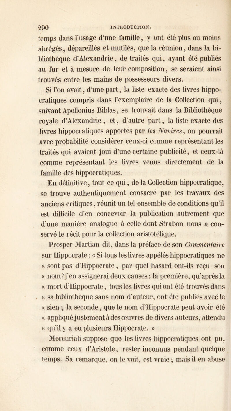 temps dans Fusage d’une famille, y ont été plus ou moins abrégés, dépareillés et mutilés, que la réunion, dans la bi- bliothèque d’Alexandrie, de traités qui, ayant été publiés au fur et à mesure de leur composition, se seraient ainsi trouvés entre les mains de possesseurs divers. Si l’on avait, d’une part, la liste exacte des livres hippo- cratiques compris dans l’exemplaire de la Collection qui, suivant Apollonius Biblas, se trouvait dans la Bibliothèque royale d’Alexandrie , et, d’autre part, la liste exacte des livres hippocratiques apportés par les Navires, on pourrait avec probabilité considérer ceux-ci comme représentant les traités qui avaient joui d’une certaine publicité, et ceux-là comme représentant les livres venus directement de la famille des hippocratiques. En définitive, tout ce qui, de la Collection hippocratique, se trouve authentiquement consacré par les travaux des anciens critiques, réunit un tel ensemble de conditions qu’il est difficile d’en concevoir la publication autrement que d’une manière analogue à celle dont Strabon nous a con- servé le récit pour la collection aristotélique. Prosper Martian dit, dans la préface de son Commentaire sur Hippocrate : <c Si tous les livres appélés hippocratiques ne « sont pas d’Hippocrate, par quel hasard ont-ils reçu son <( nom? j’en assignerai deux causes : la première, qu’après la <( mort d’Hippocrate, tous les livres qui ont été trouvés dans <( sa bibliothèque sans nom d’auteur, ont été publiés avec le <( sien ; la seconde, que le nom d’Hippocrate peut avoir été cc appliqué justement à des œuvres de divers auteurs, attendu <( qu’il y a eu plusieurs Hippocrate. » Mercuriali suppose que les livres hippocratiques ont pu, comme ceux d’Aristote, rester inconnus pendant quelque temps. Sa remarque, on le voit, est vraie ; mais il en abuse