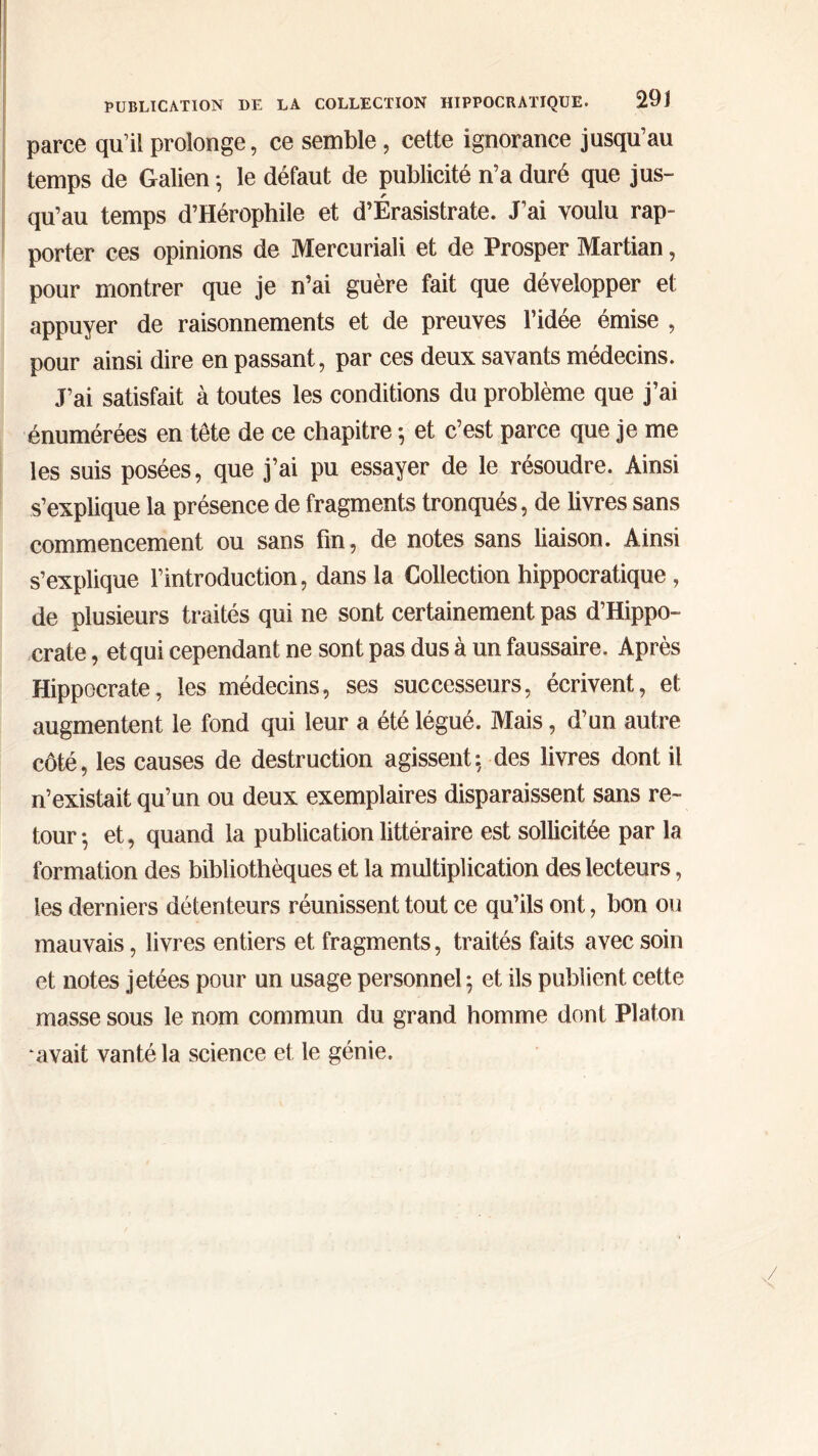 parce qu’il prolonge, ce semble, cette ignorance jusqu’au temps de Galien ·, le défaut de publicité n’a duré que jus- qu’au temps d’Hérophile et d’Érasistrate. J’ai voulu rap- porter ces opinions de Mercuriali et de Prosper Martian, pour montrer que je n’ai guère fait que développer et appuyer de raisonnements et de preuves l’idee émise , pour ainsi dire en passant, par ces deux savants médecins. J’ai satisfait à toutes les conditions du problème que j’ai énumérées en tête de ce chapitre ·, et c’est parce que je me les suis posées, que j’ai pu essayer de le résoudre. Ainsi s’explique la présence de fragments tronqués, de livres sans commencement ou sans fin, de notes sans liaison. Ainsi s’explique l’introduction, dans la Collection hippocratique , de plusieurs traités qui ne sont certainement pas d’Hippo- crate , et qui cependant ne sont pas dus à un faussaire. Après Hippocrate, les médecins, ses successeurs, écrivent, et augmentent le fond qui leur a été légué. Mais, d’un autre côté, les causes de destruction agissent: des livres dont il n’existait qu’un ou deux exemplaires disparaissent sans re- tour ·, et, quand la publication littéraire est sollicitée par la formation des bibliothèques et la multiplication des lecteurs, les derniers détenteurs réunissent tout ce qu’ils ont, bon ou mauvais, livres entiers et fragments, traités faits avec soin et notes jetées pour un usage personnel; et ils publient cette masse sous le nom commun du grand homme dont Platon avait vanté la science et le génie.