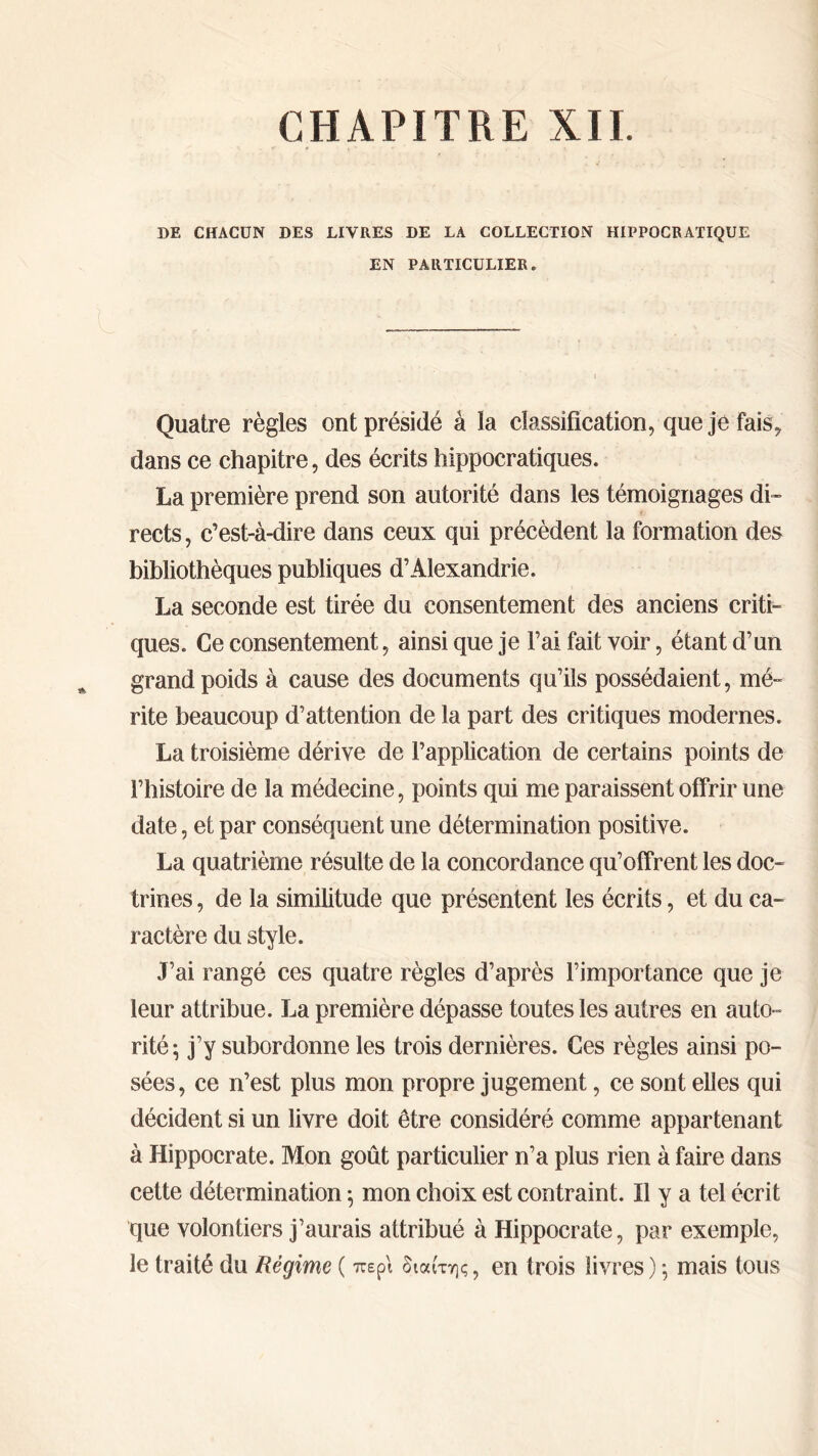 CHAPITRE XII. DE CHACUN DES LIVRES DE LA COLLECTION HIPPOCRATIQUE EN PARTICULIER . Quatre règles ont présidé à la classification, que je fais, dans ce chapitre, des écrits hippocratiques. La première prend son autorité dans les témoignages di- rects , c’est-à-dire dans ceux qui précèdent la formation des bibliothèques publiques d’Alexandrie. La seconde est tirée du consentement des anciens criti- ques. Ce consentement, ainsi que je l’ai fait voir, étant d’un grand poids à cause des documents qu’ils possédaient, mé- rite beaucoup d’attention de la part des critiques modernes. La troisième dérive de l’application de certains points de l’histoire de la médecine, points qui me paraissent offrir une date, et par conséquent une détermination positive. La quatrième résulte de la concordance qu’offrent les doc- trines , de la similitude que présentent les écrits, et du ca- ractère du style. J’ai rangé ces quatre règles d’après l’importance que je leur attribue. La première dépasse toutes les autres en auto- rité; j’y subordonne les trois dernières. Ces règles ainsi po- sées, ce n’est plus mon propre jugement, ce sont elles qui décident si un livre doit être considéré comme appartenant à Hippocrate. Mon goût particulier n’a plus rien à faire dans cette détermination ·, mon choix est contraint. Il y a tel écrit que volontiers j’aurais attribué à Hippocrate, par exemple, le traité du Régime ( περί διαίτης, en trois livres) ; mais tous