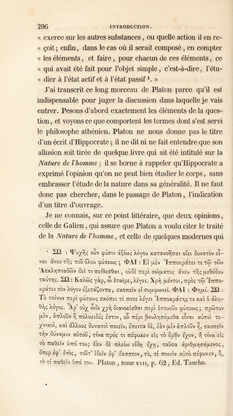 <( exerce sur les autres substances, ou quelle action il en re- <( çoit; enfin, dans le cas où il serait composé, en compter <( les éléments, et faire, pour chacun de ces éléments, ce (c qui avait été fait pour l’objet simple, c’est-à-dire, l’étu- <( dier à l’état actif et à l’état passif1. » J’ai transcrit ce long morceau de Platon parce qu’il est indispensable pour juger la discussion dans laquelle je vais entrer. Pesons d’abord exactement les éléments de la ques- tion , et voyons ce que comportent les termes dont s’est servi le philosophe athénien. Platon ne nous donne pas le titre d’un écrit d’Hippocrate ·, il ne dit ni ne fait entendre que son allusion soit tirée de quelque livre qui ait été intitulé sur la Nature de l'homme ; il se borne à rappeler qu’Hippocrate a exprimé l’opinion qu’on ne peut bien étudier le corps, sans embrasser l’étude de la nature dans sa généralité. Il ne faut donc pas chercher, dans le passage de Platon, l’indication d’un titre d’ouvrage. Je ne connais, sur ce point littéraire, que deux opinions, celle de Galien, qui assure que Platon a voulu citer le traité de la Nature de l’homme, et celle de quelques modernes qui 1 ΣΩ : Ψυχής ούν φυσιν άξίως λόγου κατανοήσαι οίει δυνατόν εί- ναι άνευ της του ολου φύσεως * ΦΑΙ : Ει μεν ‘Ιπποκράτει τε τω των Ασκληπιαδων δεί τι πείθεσθαι, ουδέ περί σώματος άνευ της μεθόδου ταυτης. ΣΩ : Καλώς γάρ, ώ εταίρε,λέγει. Χρή μέντοι, προς τω 'Ιππο- κρατει τον λογον εξετάζοντα, σκοπείν ει συμφωνεί. ΦΑΙ : Φημί. ΣΩ : Ιο τοινυν περί φύσεο^ς σκόπει τί ποτέ λέγει fΙπποκράτης τε και δ αλη- θής λογος. Αρ’ ούχ ώδε χρή διανοεΐσΟαι περί δτουουν φύσεως * πρώτον μέν, άπλουν ή πολυειδές έστιν, ου πέρι βουλησόμεθα είναι αυτοί τε- χνικοί, καί άλλους δυνατοί ποιεΐν, έπειτα δε, εάν μέν άπλουν ή, σκοπείν την Ουναμιν αυτού, τίνα πρός τι πέφυκεν εις τό δραν έχον, ή τίνα εις το παΟεΐν υπό του; εάν δε πλειάο είδη έχη, ταυτα άριΟμησάμενος , δπερ εφ ενός, τούτ’ ίδείν εφ’ έκαστον, τό, τί ποιείν αυτό πέφυκεν, ή, το τί παΟεΐν υπό του. Platon , tome yiii, ρ. 62 , Ed. Tauclm.
