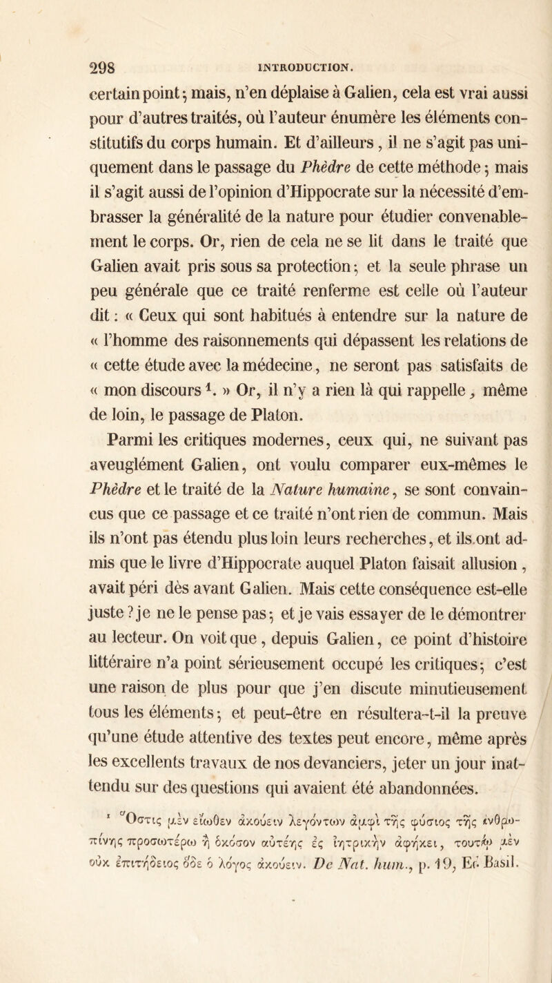 certain point} mais, n’en déplaise à Galien, cela est vrai aussi pour d’autres traités, où l’auteur énumère les éléments con- stitutifs du corps humain. Et d’ailleurs, il ne s’agit pas uni- quement dans le passage du Phèdre de cette méthode ; mais il s’agit aussi de l’opinion d’Hippocrate sur la nécessité d’em- brasser la généralité de la nature pour étudier convenable- ment le corps. Or, rien de cela ne se lit dans le traité que Galien avait pris sous sa protection ; et la seule phrase un peu générale que ce traité renferme est celle où l’auteur dit : (c Ceux qui sont habitués à entendre sur la nature de <( l’homme des raisonnements qui dépassent les relations de <( cette étude avec la médecine, ne seront pas satisfaits de « mon discours*. » Or, il n’y a rien là qui rappelle même de loin, le passage de Platon. Parmi les critiques modernes, ceux qui, ne suivant pas aveuglément Galien, ont voulu comparer eux-mêmes le Phèdre et le traité de la Nature humaine, se sont convain- cus que ce passage et ce traité n’ont rien de commun. Mais ils n’ont pas étendu plus loin leurs recherches, et ils ont ad- mis que le livre d’Hippocrate auquel Platon faisait allusion , avait péri dès avant Galien. Mais cette conséquence est-elle juste ? je ne le pense pas ·, et je vais essayer de le démontrer au lecteur. On voit que , depuis Galien, ce point d’histoire littéraire n’a point sérieusement occupé les critiques ; c’est une raison de plus pour que j’en discute minutieusement tous les éléments ·, et peut-être en résultera-t-il la preuve qu’une étude attentive des textes peut encore, même après les excellents travaux de nos devanciers, jeter un jour inat- tendu sur des questions qui avaient été abandonnées. Οστις μεν είωΟεν άκούειν λεγδντtov άμφιτης φύσιος της ανθρώ- πινης προσοιτέρω η δκόσον αύτέης ές ιητρικήν άφηκει, τούτοι *έν ουκ επιτήδειος ο δε δ λδγος ακούε ιν. De Nat. humρ. 19, Er· Basil.