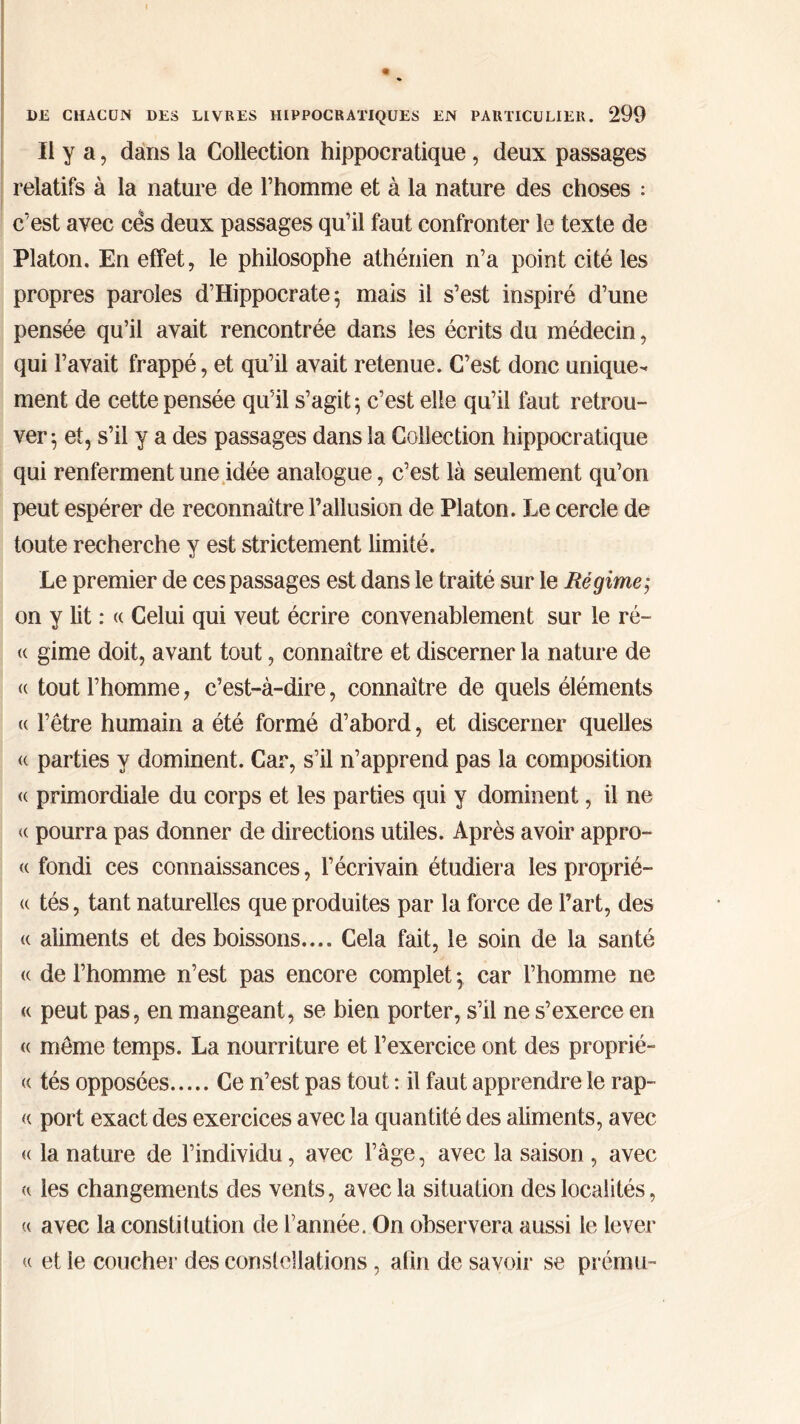 Il y a, dans la Collection hippocratique, deux passages relatifs à la nature de l’homme et à la nature des choses : c’est avec ces deux passages qu’il faut confronter le texte de Platon. En effet, le philosophe athénien n’a point cité les propres paroles d’Hippocrate; mais il s’est inspiré d’une pensée qu’il avait rencontrée dans les écrits du médecin, qui l’avait frappé, et qu’il avait retenue. C’est donc unique- ment de cette pensée qu’il s’agit; c’est elle qu’il faut retrou- ver; et, s’il y a des passages dans la Collection hippocratique qui renferment une idée analogue, c’est là seulement qu’on peut espérer de reconnaître l’allusion de Platon. Le cercle de toute recherche y est strictement limité. Le premier de ces passages est dans le traité sur le Régime,· on y lit : « Celui qui veut écrire convenablement sur le ré- <( gime doit, avant tout, connaître et discerner la nature de <c tout l’homme, c’est-à-dire, connaître de quels éléments « l’être humain a été formé d’abord, et discerner quelles <( parties y dominent. Car, s’il n’apprend pas la composition <( primordiale du corps et les parties qui y dominent, il ne « pourra pas donner de directions utiles. Après avoir appro- <( fondi ces connaissances, l’écrivain étudiera les proprié- <( tés, tant naturelles que produites par la force de l’art, des « aliments et des boissons.... Cela fait, le soin de la santé <( de l’homme n’est pas encore complet ; car l’homme ne « peut pas, en mangeant, se bien porter, s’il ne s’exerce en « même temps. La nourriture et l’exercice ont des proprié- « tés opposées Ce n’est pas tout : il faut apprendre le rap- « port exact des exercices avec la quantité des aliments, avec « la nature de l’individu, avec l’âge, avec la saison , avec a les changements des vents, avec la situation des localités, u avec la constitution de l’année. On observera aussi le lever « et le coucher des constellations, afin de savoir se prému-