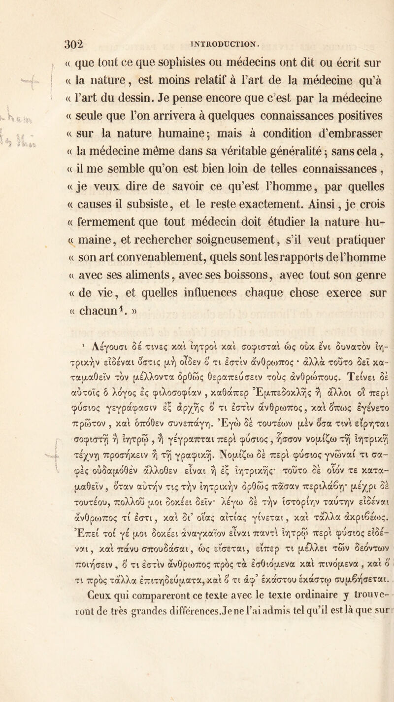 (( que tout ce que sophistes ou médecins ont dit ou écrit sur j (( la nature, est moins relatif à l’art de la médecine qu’à « l’art du dessin. Je pense encore que c est par la médecine <c seule que l’on arrivera à quelques connaissances positives « sur la nature humaine: mais à condition d’embrasser « la médecine même dans sa véritable généralité 5 sans cela, <( il me semble qu’on est bien loin de telles connaissances, « je veux dire de savoir ce qu’est l’homme, par quelles « causes il subsiste, et le reste exactement. Ainsi, je crois « fermement que tout médecin doit étudier la nature hu- « maine, et rechercher soigneusement, s’il veut pratiquer <( son art convenablement, quels sont les rapports de l’homme <( avec ses aliments, avec ses boissons, avec tout son genre (c de vie, et quelles influences chaque chose exerce sur « chacun1. « i \, 1 Λέγουσι δέ τινες και ίητροι και σοφισταί ως ούκ ενι δυνατόν ίη- τρικήν είδέναι υστις μη οίδεν ο τι εστ'ιν άνθρωπος · άλλα τούτο δει κα- ταμαθεΐν τον μέλλοντα δρθώς θεραπεύσειν τους ανθρώπους. Τείνει δέ αύτοΐς δ λόγος ες φιλοσοφίαν , καθάπερ Εμπεδοκλής η άλλοι οι περί φύσιος γεγράφασιν έξ αρχής ο τι εστ'ιν άνθρωπος, και όπως εγενετο πρώτον , και δπόθεν συνεπάγη. Έγώ δέ τουτέων μέν οσα τιν'ι ειρηται σοφιστή η ίητρώ , η γέγραπται περί φύσιος , ήσσον νομίζω τη ίητρικη τέχνη προσηκειν η τη γραφική. Νομίζω δέ περί φύσιος γνώναί τι σα- φές ούδαμόθεν άλλοθεν είναι η ες ίητρικης* τούτο δέ οίόν τε κατα- μαθεϊν, όταν αυτήν τις την ϊητρικην δρθώς πάσαν περιλάβη· μέχρι δέ τουτέου, πολλού μοι δοκέει δεϊν* λέγω δέ την ίστορίην ταύτην είδέναι άνθρωπος τί εστι, και δι’ οιας αίτιας γίνεται, καί τάλλα άκριβέιος. Έπεί τοί γέ μοι δοκέει οίναγκαϊον είναι παντι ίητρορ περί φύσιος είδέ- ναι, και πάνυ σπούδασαι, ώς είσεται, είπερ τι μέλλει των δεόντων ποιησειν , ο τι έστίν άνθρωπος προς τά έσθιόμενα και πινόμενα , και ο τι προς τάλλα επιτηδεύματα, και ο τι άφ’ έκαστου έκάστω συμβησεται. Ceux qui compareront ce texte avec le texte ordinaire y trouve- ront de très grandes différences.Je ne l’ai admis tel qu’il est là que sur