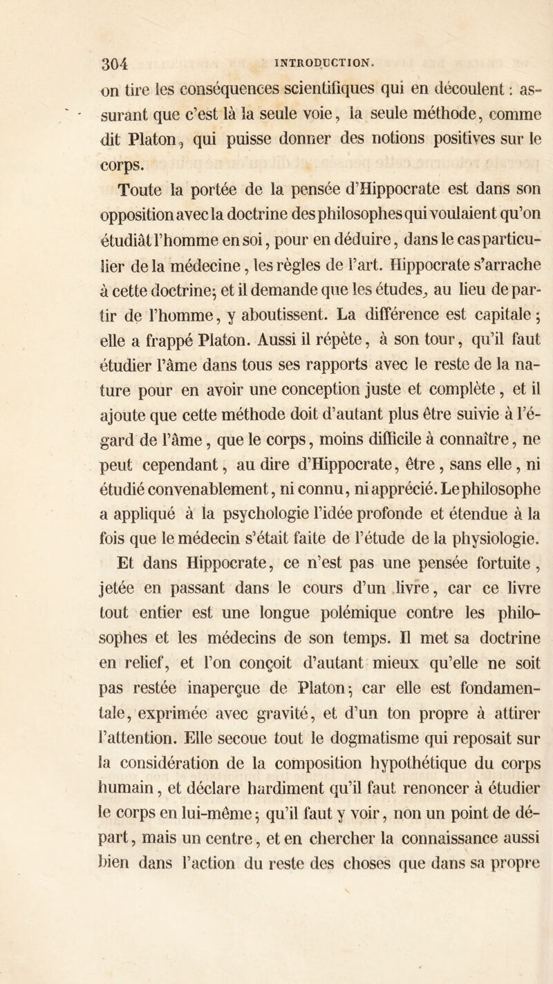 on tire les conséquences scientifiques qui en découlent : as- surant que c’est là la seule voie, la seule méthode, comme dit Platon, qui puisse donner des notions positives sur le corps. Toute la portée de la pensée d’Hippocrate est dans son opposition avec la doctrine des philosophes qui voulaient qu’on étudiât l’homme en soi, pour en déduire, dans le cas particu- lier de la médecine, les règles de Fart. Hippocrate s’arrache à cette doctrine $ et il demande que les études, au lieu de par- tir de l’homme, y aboutissent. La différence est capitale; elle a frappé Platon. Aussi il répète, à son tour, qu’il faut étudier l’âme dans tous ses rapports avec le reste de la na- ture pour en avoir une conception juste et complète, et il ajoute que cette méthode doit d’autant plus être suivie à l'e- gard de l’âme, que le corps, moins difficile à connaître, ne peut cependant, au dire d’Hippocrate, être, sans elle, ni étudié convenablement, ni connu, ni apprécié. Le philosophe a appliqué à la psychologie l’idée profonde et étendue à la fois que le médecin s’était faite de l’étude de la physiologie. Et dans Hippocrate, ce n’est pas une pensée fortuite, jetée en passant dans le cours d’un livre, car ce livre tout entier est une longue polémique contre les philo- sophes et les médecins de son temps. Il met sa doctrine en relief, et l’on conçoit d’autant mieux qu’elle ne soit pas restée inaperçue de Platon; car elle est fondamen- tale, exprimée avec gravité, et d’un ton propre à attirer l’attention. Elle secoue tout le dogmatisme qui reposait sur la considération de la composition hypothétique du corps humain, et déclare hardiment qu’il faut renoncer à étudier le corps en lui-même ; qu’il faut y voir, non un point de dé- part , mais un centre, et en chercher la connaissance aussi bien dans Faction du reste des choses que dans sa propre