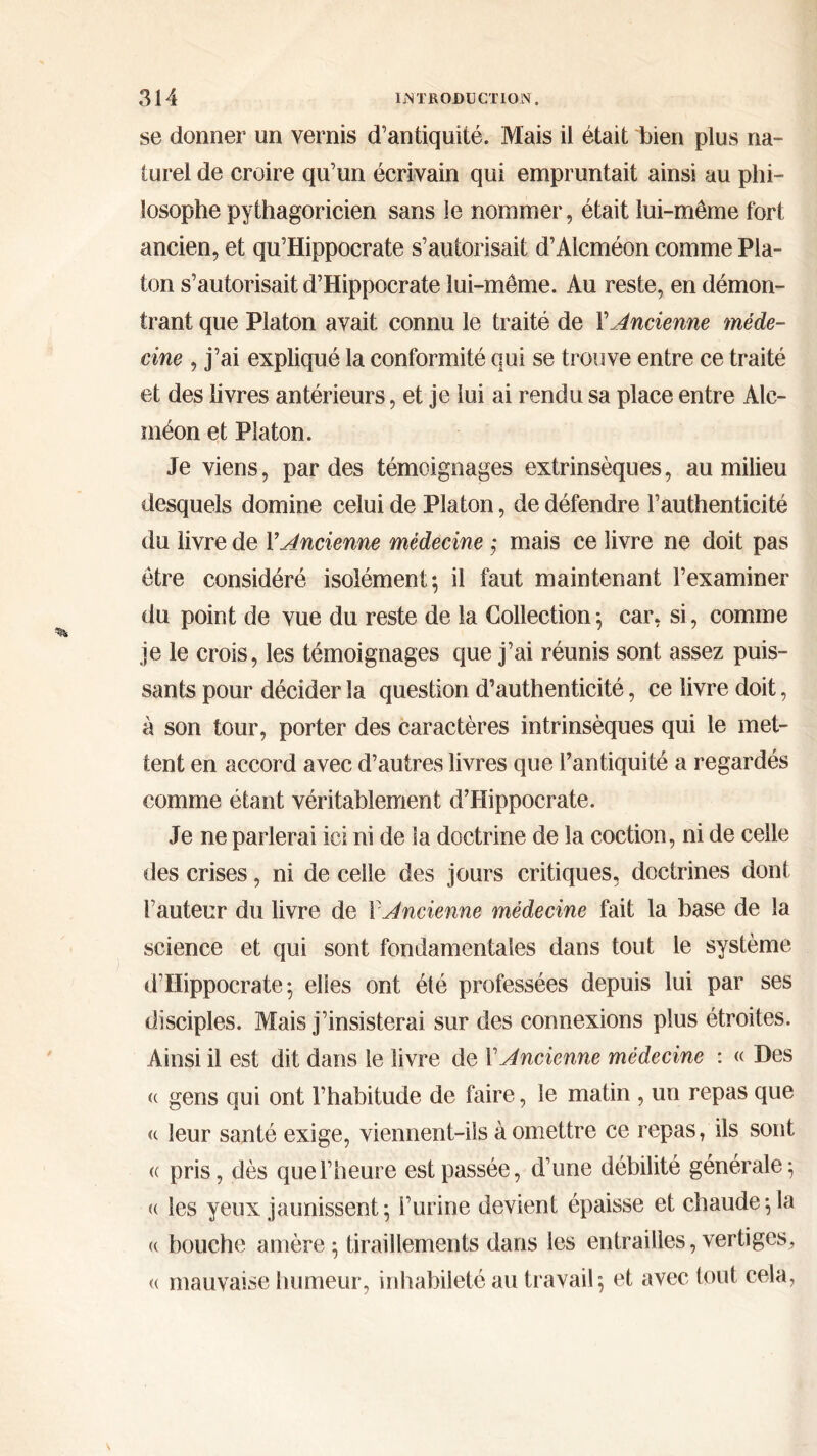 se donner un vernis d’antiquité. Mais il était bien plus na- turel de croire qu’un écrivain qui empruntait ainsi au phi- losophe pythagoricien sans le nommer, était lui-même fort ancien, et qu’Hippocrate s’autorisait d’Alcméon comme Pla- ton s’autorisait d’Hippocrate lui-même. Au reste, en démon- trant que Platon avait connu le traité de ΓAncienne méde- cine , j’ai expliqué la conformité qui se trouve entre ce traité et des livres antérieurs, et je lui ai rendu sa place entre Alc- méon et Platon. Je viens, par des témoignages extrinsèques, au milieu desquels domine celui de Platon, de défendre l’authenticité du livre de Y Ancienne médecine ; mais ce livre ne doit pas être considéré isolément; il faut maintenant l’examiner du point de vue du reste de la Collection ; car, si, comme je le crois, les témoignages que j’ai réunis sont assez puis- sants pour décider la question d’authenticité, ce livre doit, à son tour, porter des caractères intrinsèques qui le met- tent en accord avec d’autres livres que l’antiquité a regardés comme étant véritablement d’Hippocrate. Je ne parlerai ici ni de la doctrine de la coction, ni de celle des crises, ni de celle des jours critiques, doctrines dont l’auteur du livre de Y Ancienne médecine fait la base de la science et qui sont fondamentales dans tout le système d’Hippocrate; elles ont été professées depuis lui par ses disciples. Mais j’insisterai sur des connexions plus étroites. Ainsi il est dit dans le livre de Y Ancienne médecine : « Des « gens qui ont l’habitude de faire, le matin , un repas que u leur santé exige, viennent-ils à omettre ce repas, ils sont R pris, dès que l’heure est passée, d’une débilité générale; <( les yeux jaunissent; l’urine devient épaisse et chaude; la <( bouche amère ; tiraillements dans les entrailles, vertiges, « mauvaise humeur, inhabileté au travail; et avec tout cela,