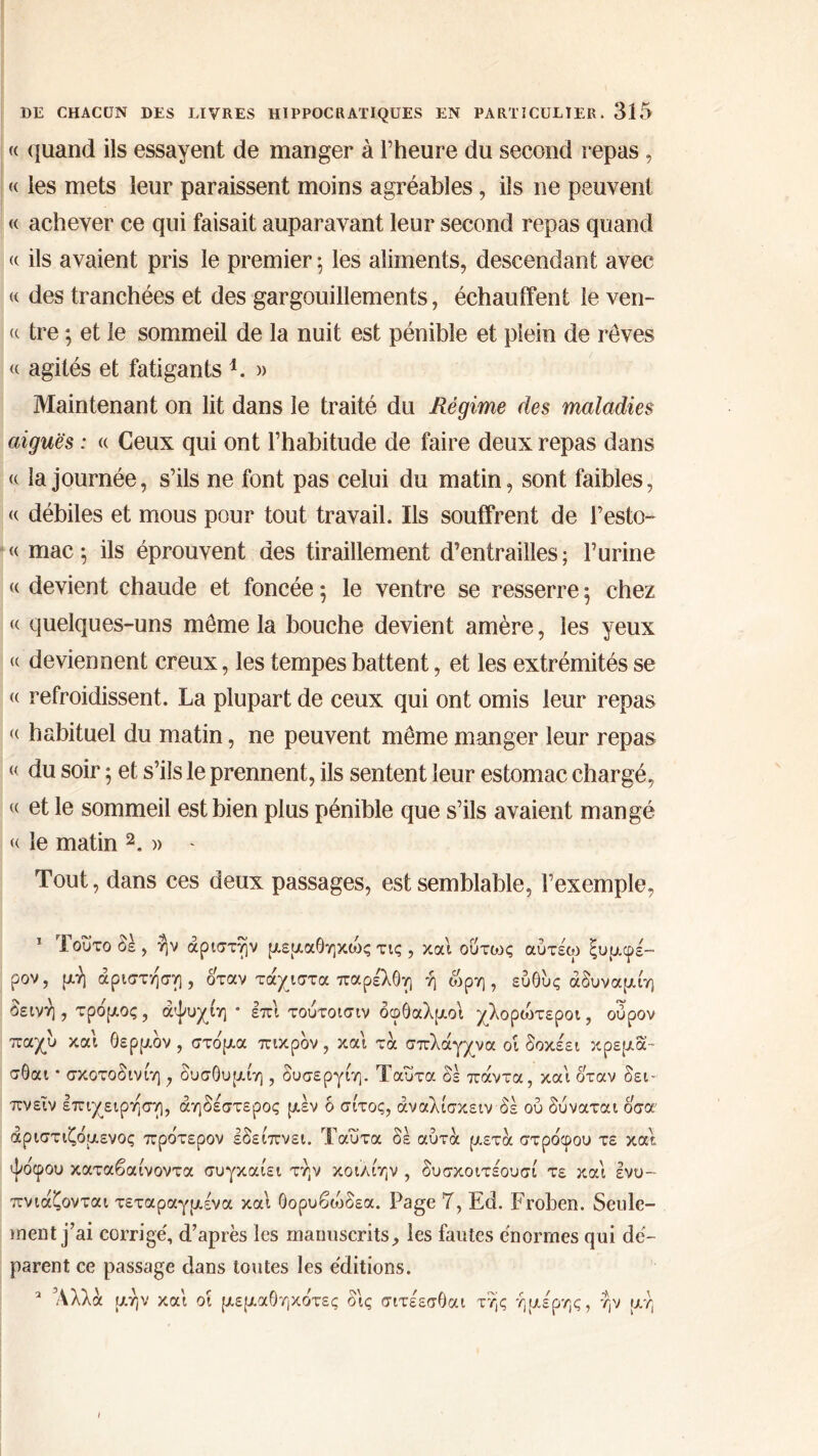« quand ils essayent de manger à l’heure du second repas, « les mets leur paraissent moins agréables, ils ne peuvent « achever ce qui faisait auparavant leur second repas quand « ils avaient pris le premier; les aliments, descendant avec « des tranchées et des gargouillements, échauffent le ven- te tre ; et le sommeil de la nuit est pénible et plein de rêves « agités et fatigants 1. » Maintenant on lit dans le traité du Régime des maladies aiguës : « Ceux qui ont l’habitude de faire deux repas dans « la journée, s’ils ne font pas celui du matin, sont faibles, « débiles et mous pour tout travail. Ils souffrent de l’esto- « mae; ils éprouvent des tiraillement d’entrailles ; Purine « devient chaude et foncée ; le ventre se resserre ; chez « quelques-uns même la bouche devient amère, les yeux <( deviennent creux, les tempes battent, et les extrémités se « refroidissent. La plupart de ceux qui ont omis leur repas <( habituel du matin, ne peuvent même manger leur repas <{ du soir ; et s’ils le prennent, ils sentent leur estomac chargé, <( et le sommeil est bien plus pénible que s’ils avaient mangé « le matin 2„ » - Tout, dans ces deux passages, est semblable, l’exemple, 1 Τούτο δε, ήν άριστήν μεμαθηκώς τις , και ούτως αύτέω ξυμφέ- ρον, μη άριστη'ση, όταν τάχιστα παρέλθη ή ωρη , ευθυς άδυναμίη δεινή, τρο'μος, άψυχίη * επί τούτοισιν οφθαλμοί χλορώτεροι, ούρον παχύ και θερμόν , στο'μα πικρόν , και τα σπλάγχνα οί δοκέει κρέμα™ σθαι · σκοτοδινίη , δυσθυμίη , δυσεργίη. Ταυτα οε πάντα, και όταν δει- πνεί ν επιχείρηση, αηδέστερος μεν δ σίτος, άναλίσκειν δέ ού δύναται όσα άριστιζδμενος πρδτερον εδείπνει. Ταυτα δε αυτά μετά στρο'φου τε και. ψο'φου καταβαίνοντα συγκαίει την κοιλίην , δυσκοιτέουσί τε και ενυ- πνιάζονται τεταραγμένα και θορυβοόδεα. Page 7, Ed. Froben. Seule- ment j’ai corrige', d’après les manuscrits, les fautes énormes qui dé- parent ce passage dans toutes les éditions. Άλλα μην και οί μεμαθηκο'τες δις σιτέεσθαι τής ήμερης, ήν μή I