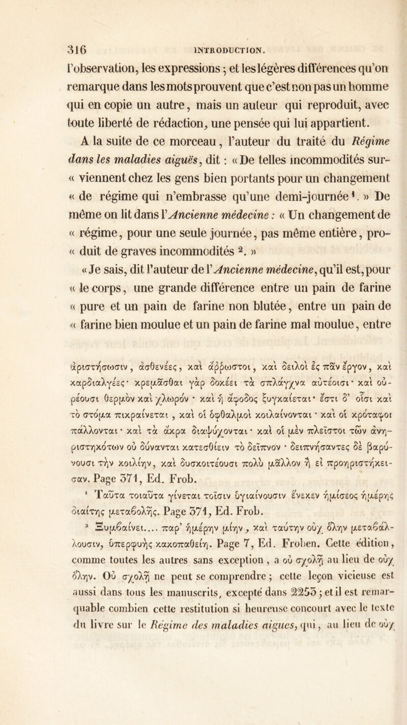 l’observation, les expressions 5 et les légères différences qu’on remarque dans les mots prouvent que c’est non pas un homme qui en copie un autre, mais un auteur qui reproduit, avec toute liberté de rédaction, une pensée qui lui appartient. A la suite de ce morceau, l’auteur du traité du Régime dans les maladies aiguës, dit : «De telles incommodités sur- it viennent chez les gens bien portants pour un changement «de régime qui n’embrasse qu’une demi-journée h )> De môme on lit dans V Ancienne médecine : « Un changement de « régime, pour une seule journée, pas même entière, pro- « duit de graves incommodités 2. » «Je sais, dit fauteur de Y Ancienne médecine, qu’il est, pour « le corps, une grande différence entre un pain de farine « pure et un pain de farine non blutée, entre un pain de « farine bien moulue et un pain de farine mal moulue, entre άριστήσωσιν , άσθενεες, και άρριοστοι, και δειλοί ες παν εργον, και καρδιαλγίες* κρεμασθαι γάρ δοκέει τα σπλάγχνα αύτεοισι* και ού- ρε'ουσι θερμόν και χλωρόν * και ή άφοδος ξυγκαίεται* εστι δ’ οίσι και το στόμα πικραίνεται , και οί οφθαλμοί κοιλαίνονται * και οι κρόταφοι πάλλονται * και τα άκρα διαψύχονται * και οι μεν πλεΐστοι των άνη- ριστηκότιον ού δύνανται κατεσθίειν τό δεΐπνον * δειπνήσαντες δέ βαρύ- νουσι τήν κοιλίην, και δυσκοιτε’ουσι πολύ μάλλον η εί προηριστήκει- σαν. Page 571, Ed. Frob. 1 Ταυτα τοιαΰτα γίνεται τοΐσιν ύγιαίνουσιν ενεκεν ήμίσεος ήμεψης διαίτης μεταβολής. Page 571, Ed. Frob. * Ξυμβαίνει παρ’ ήμέρην μίην, και ταύτην ούχ ολην μεταβάλ- λουσιν, υπερφυής κακοπαθείη. Page 7, Ed. Froben. Cette édition, comme toutes les autres sans exception , a ou σχολή au lieu de ούχ ολην. Ού σχολή ne peut se comprendre ; cette leçon vicieuse est aussi dans tous les manuscrits, excepté dans 2255 ; et il est remar- quable combien cette restitution si heureuse concourt avec le texte du livre sur le Régime des maladies aigues, qui, au lieu de ούχ