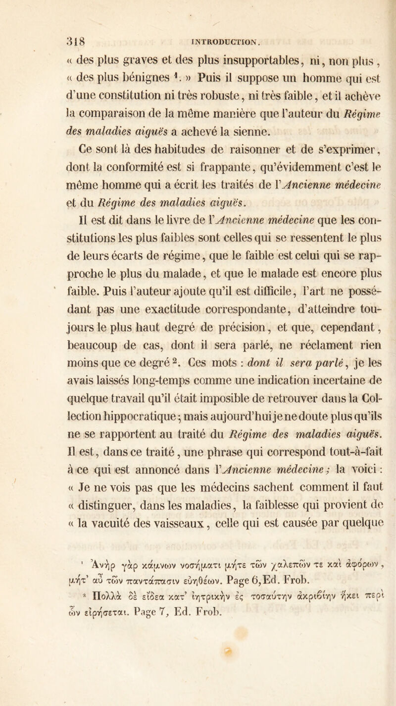 « des plus graves et des plus insupportables, ni, non plus, « des plus bénignes i. » Puis il suppose un homme qui est d’une constitution ni très robuste, ni très faible, et il achève la comparaison de la même manière que l’auteur du Régime des maladies aiguës a achevé la sienne. Ce sont là des habitudes de raisonner et de s’exprimer, dont la conformité est si frappante, qu’évidemment c’est le même homme qui a écrit les traités de Y Ancienne médecine et du Régime des maladies aiguës. Il est dit dans le livre de Y Ancienne médecine que les con- stitutions les plus faibles sont celles qui se ressentent le plus de leurs écarts de régime, que le faible est celui qui se rap- proche le plus du malade, et que le malade est encore plus faible. Puis l’auteur ajoute qu’il est difficile, l’art ne possé- dant pas une exactitude correspondante, d’atteindre tou- jours le plus haut degré de précision, et que, cependant, beaucoup de cas, dont il sera parlé, ne réclament rien moins que ce degré 2. Ces mots : dont il sera parlé, je les avais laissés long-temps comme une indication incertaine de quelque travail qu’il était imposible de retrouver dans la Col- lection hippocratique 5 mais aujourd’hui je ne doute plus qu’ils ne se rapportent au traité du Régime des maladies aiguës. ïl est, dans ce traité, une phrase qui correspond tout-à-fait à ce qui est annoncé dans Y Ancienne médecine ; la voici : « Je ne vois pas que les médecins sachent comment il faut « distinguer, dans les maladies, la faiblesse qui provient de « la vacuité des vaisseaux, celle qui est causée par quelque ' Άνήρ γάρ κάρυνων νοσηματι ρ.ητε των χαλεπών τε και άφόρων , μητ’ αύ των παντάπασιν ευηθέων. Page 6,Ed. Frob. Λ Πολλά δε είδεα κατ’ ϊητρικήν ες τοσαύτην άκριβίην ηκει περί ών ειρησεται. Page 7, Ed. Frob.