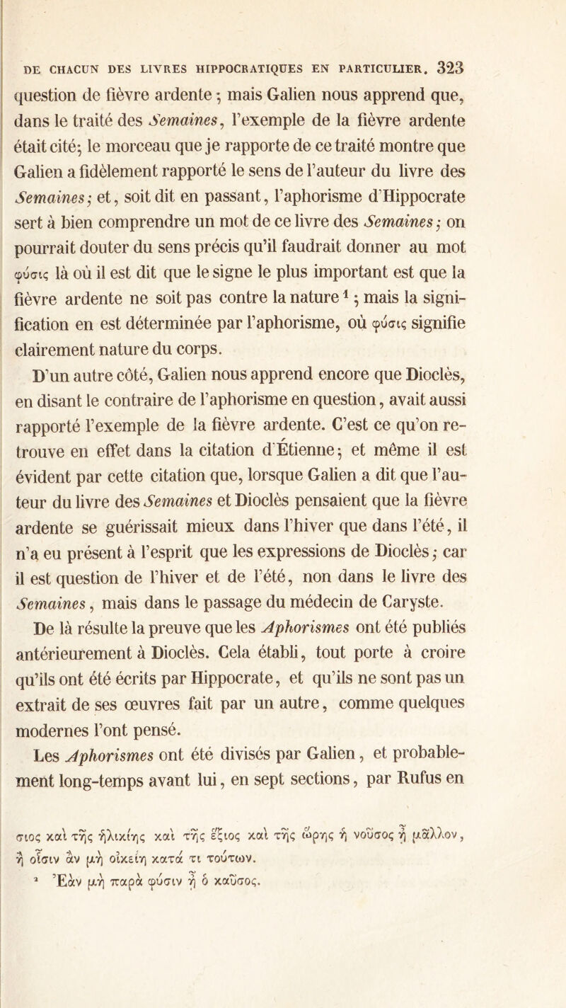 question de fièvre ardente ·, mais Galien nous apprend que, dans le traité des Semaines, l’exemple de la fièvre ardente était cité; le morceau que je rapporte de ce traité montre que Galien a fidèlement rapporté le sens de l’auteur du livre des Semaines; et, soit dit en passant, l’aphorisme d’Hippocrate sert à bien comprendre un mot de ce livre des Semaines ,· on pourrait douter du sens précis qu’il faudrait donner au mot φύσις là où il est dit que le signe le plus important est que la fièvre ardente ne soit pas contre la nature1 ; mais la signi- fication en est déterminée par l’aphorisme, où φύσις signifie clairement nature du corps. D’un autre côté, Galien nous apprend encore que Dioclès, en disant le contraire de l’aphorisme en question, avait aussi rapporté l’exemple de la fièvre ardente. C’est ce qu’on re- trouve en effet dans la citation d’Étienne ; et môme il est évident par cette citation que, lorsque Galien a dit que l’au- teur du livre des Semaines et Dioclès pensaient que la fièvre ardente se guérissait mieux dans l’hiver que dans l’été, il n’a eu présent à l’esprit que les expressions de Dioclès ,· car il est question de l’hiver et de l’été, non dans le livre des Semaines, mais dans le passage du médecin de Caryste. De là résulte la preuve que les Aphorismes ont été publiés antérieurement à Dioclès. Cela établi, tout porte à croire qu’ils ont été écrits par Hippocrate, et qu’ils ne sont pas un extrait de ses œuvres fait par un autre, comme quelques modernes l’ont pensé. Les Aphorismes ont été divisés par Galien, et probable- ment long-temps avant lui, en sept sections, par Rufus en σιος και της ήλικιης και της εξιος και της ωρης η νουσος η μάλλον, η ofotv αν μη οικείη κατά τι τούτων. 1 Έαν μη παρά φύσιν ή ό καυσος.