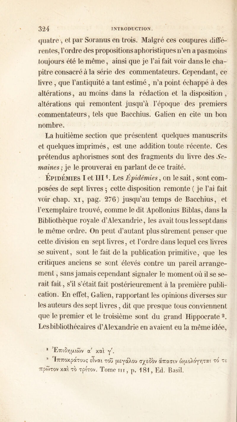 quatre, et par Soranus en trois. Malgré ces coupures diffé- rentes, Tordre des propositions aphoristiques n’en a pas moins toujours été le même, ainsi que je l’ai fait voir dans le cha- pitre consacré à la série des commentateurs. Cependant, ce livre, que l’antiquité a tant estimé, n’a point échappé à des altérations, au moins dans la rédaction et la disposition , altérations qui remontent jusqu’à l’époque des premiers commentateurs, tels que Bacchius. Galien en cite un bon nombre. La huitième section que présentent quelques manuscrits et quelques imprimés, est une addition toute récente. Ces prétendus aphorismes sont des fragments du livre des Se- maines j je le prouverai en parlant de ce traité. Épidémies I et III1. Les Épidémies, on le sait, sont com- posées de sept livres $ cette disposition remonte ( je l’ai fait voir chap. xi, pag. 276) jusqu’au temps de Bacchius, et l’exemplaire trouvé, comme le dit Apollonius Biblas, dans la Bibliothèque royale d’Alexandrie, les avait tous les sept dans le même ordre. On peut d’autant plus sûrement penser que cette division en sept livres, et Tordre dans lequel ces livres se suivent, sont le fait delà publication primitive, que les critiques anciens se sont élevés contre un pareil arrange- ment , sans jamais cependant signaler le moment où il se se- rait fait, s’il s’était fait postérieurement à la première publi- cation. En effet, Galien, rapportant les opinions diverses sur les auteurs des sept livres, dit que presque tous conviennent que le premier et le troisième sont du grand Hippocrate 2. Les bibliothécaires d’Alexandrie en avaient eu la même idée, 1 Επιδημιών α' και γ'. Λ Ιπποκρατους είναι του μεγάλου σχεδόν άπασιν ώμολόγηται το τε πρώτον και τδ τρίτον. Tome τιι , ρ. 181, Ed. Basil.