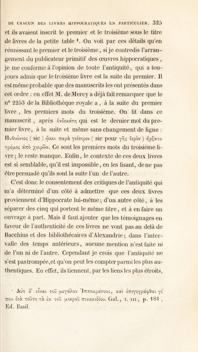 et ils avaient inscrit le premier et le troisième sous le titre de livres de la petite table *. On voit par ces détails qu’en réunissant le premier et le troisième, si je contredis l’arran- gement du publicateur primitif des œuvres hippocratiques, je me conforme à l’opinion de toute l’antiquité, qui a tou- jours admis que le troisième livre est la suite du premier. Il est même probable que des manuscrits les ont présentés dans cet ordre : en effet M. deMercy a déjà fait remarquer que le n° 2253 de la Bibliothèque royale a, à la suite du premier livre , les premiers mots du troisième. On lit dans ce manuscrit, après ενδεκάτη qui est le dernier mot du pre- mier livre, à la suite et même sans changement de ligne : Πυθιώνιος ( SIC ) ωκει παρά γείσιρον ( SIC pour γης ιερόν ) ήρξατο τρόμος άπό χειρών. Ce sont les premiers mots du troisième li- vre ; le reste manque. Enfin, le contexte de ces deux livres est si semblable, qu’il est impossible, en les lisant, de ne pas être persuadé qu’ils sont la suite l’un de l’autre. C’est donc le consentement des critiques de l’antiquité qui m’a déterminé d’un côté à admettre que ces deux livres proviennent d’Hippocrate lui-même} d’un autre côté, à les séparer des cinq qui portent le même titre, et à en faire un ouvrage à part. Mais il faut ajouter que les témoignages en faveur de l’authenticité de ces livres ne vont pas au delà de Bacchius et des bibliothécaires d’Alexandrie ·, dans l’inter- valle des temps antérieurs, aucune mention n’est faite ni de l’un ni de l’autre. Cependant je crois que l’antiquité ne s’est pas trompée,et qu’on peut les compter parmi les plus au- thentiques. En effet, ils tiennent, par les liens les plus étroits, 1 Δύο δ’ είναι του μεγάλου Ίπποκράτους, και επιγεγράφθαι γε που διά τούτο τα έκ του μικρού πινακιδίου. Gai., t. m, ρ. 181 , Ed. Basil.