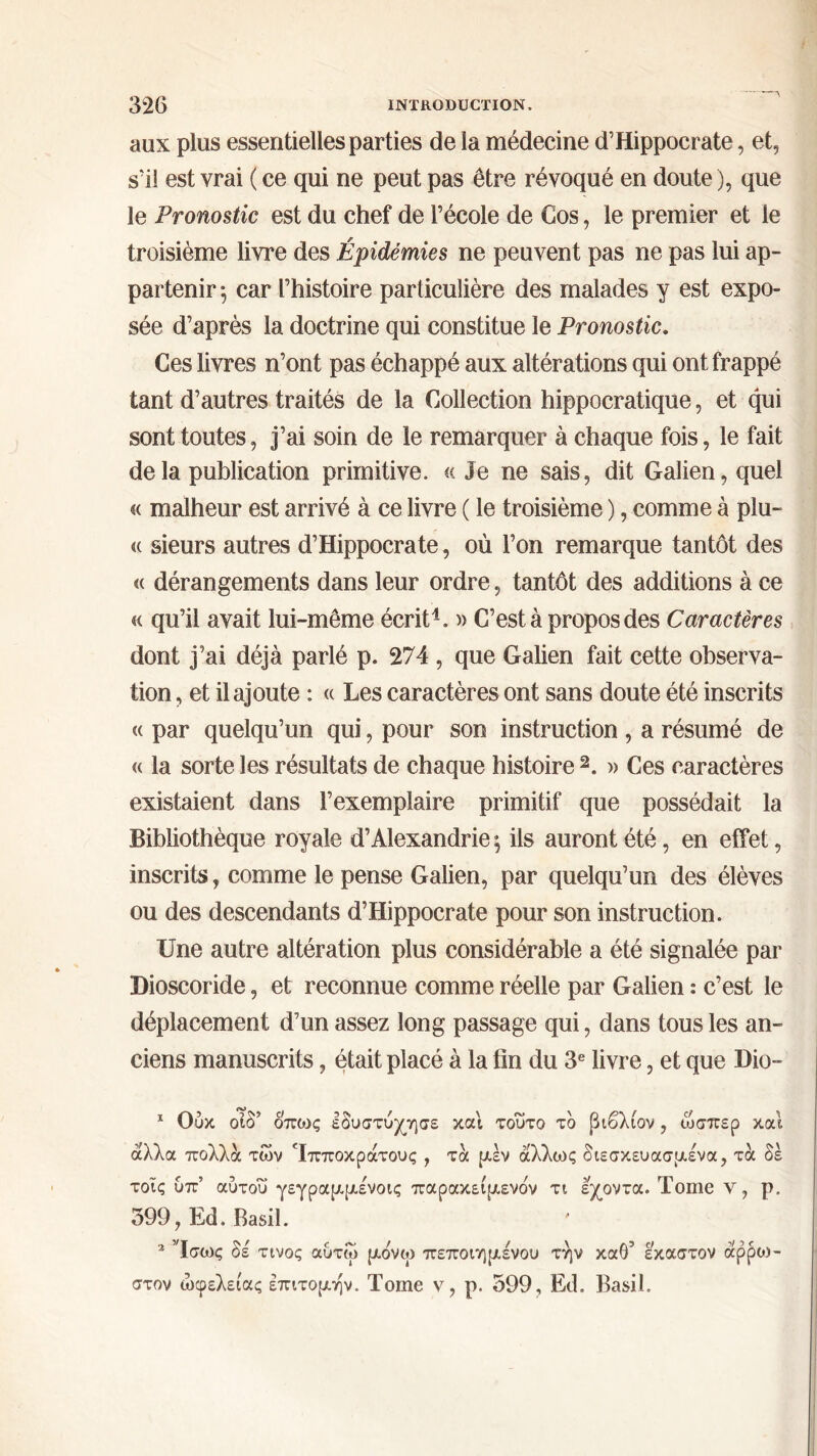 aux plus essentielles parties de la médecine d’Hippocrate, et, s’il est vrai ( ce qui ne peut pas être révoqué en doute ), que le Pronostic est du chef de l’école de Cos, le premier et le troisième livre des Épidémies ne peuvent pas ne pas lui ap- partenir ^ car l’histoire particulière des malades y est expo- sée d’après la doctrine qui constitue le Pronostic. Ces livres n’ont pas échappé aux altérations qui ont frappé tant d’autres traités de la Collection hippocratique, et qui sont toutes, j’ai soin de le remarquer à chaque fois, le fait de la publication primitive. «Je ne sais, dit Galien, quel « malheur est arrivé à ce livre ( le troisième ), comme à plu- « sieurs autres d’Hippocrate, où l’on remarque tantôt des « dérangements dans leur ordre, tantôt des additions à ce « qu’il avait lui-même écrit1. » C’est à propos des Caractères dont j’ai déjà parlé p. 274 , que Galien fait cette observa- tion , et il ajoute : « Les caractères ont sans doute été inscrits « par quelqu’un qui, pour son instruction , a résumé de « la sorte les résultats de chaque histoire 2. » Ces caractères existaient dans l’exemplaire primitif que possédait la Bibliothèque royale d’Alexandrie $ ils auront été, en effet, inscrits, comme le pense Galien, par quelqu’un des élèves ou des descendants d’Hippocrate pour son instruction. Une autre altération plus considérable a été signalée par Dioscoride, et reconnue comme réelle par Galien : c’est le déplacement d’un assez long passage qui, dans tous les an- ciens manuscrits, était placé à la fin du 3e livre, et que Dio- 1 Ούκ οίδ’ οποις εδυστύχησε και τούτο το βιβλίον, ώσπερ και άλλα πολλά των Τπποκράτους , τά μέν άλλως διεσκευασμένα, τα δε τοΐς ύπ’ αύτοΰ γεγραμμένοις παρακείμενον τι εχοντα. Tome ν, ρ. 399, Ed. Basil. 2 Ίσως δε τίνος αυτω μδνω πεποιημενου την καθ’ έκαστον άρροι- στον ωφελείας επιτομήν. Tome ν, ρ. 399, Ed. Basil.
