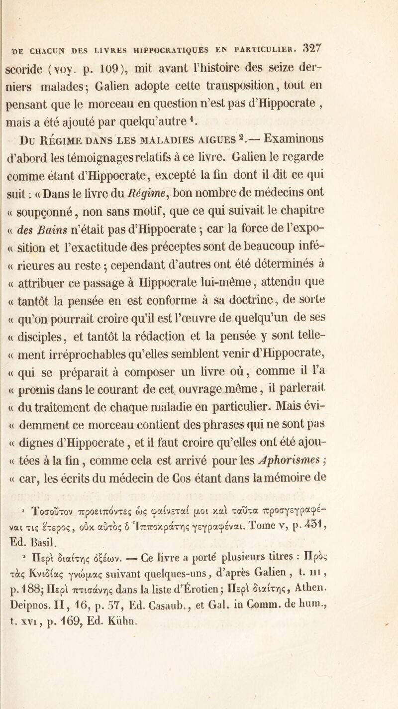 scoride (voy. p. 109), mit avant l’histoire des seize der- niers malades·, Galien adopte cette transposition, tout en pensant que le morceau en question n’est pas d’Hippocrate , mais a été ajouté par quelqu’autre*. Du Régime dans les maladies aigues 1 2.— Examinons d’abord les témoignages relatifs à ce livre. Galien le regarde comme étant d’Hippocrate, excepté la fin dont il dit ce qui suit : « Dans le livre du Régime, bon nombre de médecins ont (( soupçonné, non sans motif, que ce qui suivait le chapitre « des Bains n’était pas d’Hippocrate ·, car la force de l’expo- <( sition et l’exactitude des préceptes sont de beaucoup infé- « rieur es au reste $ cependant d’autres ont été déterminés à « attribuer ce passage à Hippocrate lui-même, attendu que « tantôt la pensée en est conforme à sa doctrine, de sorte « qu’on pourrait croire qu’il est fœuvre de quelqu’un de ses <( disciples, et tantôt la rédaction et la pensée y sont telle— <( ment irréprochables qu’elles semblent venir d’Hippocrate, « qui se préparait à composer un livre où, comme il fa « promis dans le courant de cet ouvrage même, il parlerait « du traitement de chaque maladie en particulier. Mais évi- te demment ce morceau contient des phrases qui ne sont pas « dignes d’Hippocrate, et il faut croire qu’elles ont été ajou- te tées à la fin, comme cela est arrivé pour les Aphorismes ,· et car, les écrits du médecin de Gos étant dans la mémoire de 1 Τοσοΰτον προειπόντες ως φαίνεται ρ,οι και ταΰτα προσγεγραφε- ναι τις έτερος, ούκ αυτός δ Ιπποκράτης γεγραφέναι. Tome ν, ρ. 431, Ed. Basil. a Περί διαίτης οξέων. — Ce livre a porté plusieurs titres : Προς τάς Κνιδίας γνιομας suivant quelques-uns, d’après Galien , t. ni, p. 188; Περί πτισάνης dans la liste d’Érotien; Περί διαίτης, Athen, Deipnos. II, 16, p. 5T, Ed. Casaub., et Gai. in Comin. de hum., t. xvi, p. 169, Ed. Kuhn.