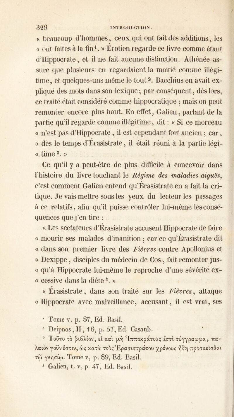 « beaucoup d’hommes, ceux qui ont fait des additions , les r (( ont faites à la fin1. '> Erotien regarde ce livre comme étant d’Hippocrate, et il ne fait aucune distinction. Athénée as- sure que plusieurs en regardaient la moitié comme illégi- time, et quelques-uns meme le tout2 3. Bacchius en avait ex- pliqué des mots dans son lexique ; par conséquent, dès lors, ce traité était considéré comme hippocratique 5 mais on peut remonter encore plus haut. En effet, Galien, parlant de la partie qu’il regarde comme illégitime, dit : « Si ce morceau « n’est pas d’Hippocrate, il est cependant fort ancien ; car, r <( dès le temps d’Erasistrate, il était réuni à la partie légi- <( time 5. » Ce qu’il y a peut-être de plus difficile à concevoir dans l’histoire du livre touchant le Régime des maladies aiguës, / c’est comment Galien entend qu’Erasistrate en a fait la cri- tique. Je vais mettre sous les yeux du lecteur les passages à ce relatifs, afin qu’il puisse contrôler lui-même les consé- quences que j’en tire : r « Les sectateurs d’Erasistrate accusent Hippocrate de faire « mourir ses malades d’inanition ; car ce qu’Erasistrate dit « dans son premier livre des Fièvres contre Apollonius et <c Dexippe, disciples du médecin de Cos, fait remonter jus- « qu’à Hippocrate lui-même le reproche d’une sévérité ex- « cessive dans la diète4. » r <( Erasistrate, dans son traité sur les Fièvres, attaque « Hippocrate avec malveillance, accusant, il est vrai, ses 1 Tome v, p. 87, Ed. Basil. 2 Deipnos, II, 16, p. 57,Ed. Gasauh. 3 Τούτο το βιβλίον, ει και μή Τπποκράτους εστί σύγγραμμα, πα- λαιόν γοΰνεστιν, ώς κατα τουςΈρασιστράτου χρόνους ήδη προσκεΐσόαι τω γνησίω. Tome ν, ρ. 89, Ed. Basil. 4 Galien, t. v, p. 47, Ed. Basil.