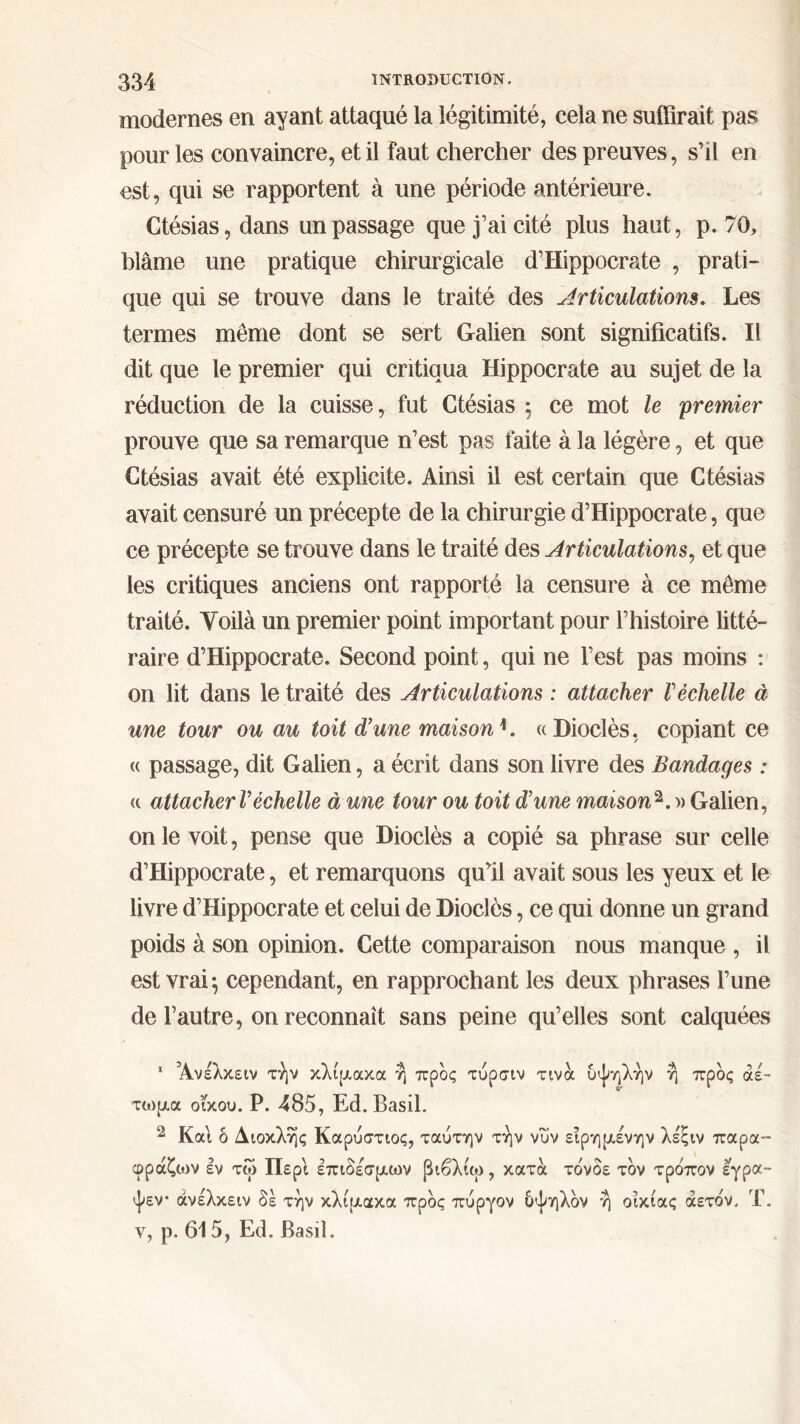 modernes en ayant attaqué la légitimité, cela ne suffirait pas pour les convaincre, et il faut chercher des preuves, s’il en est, qui se rapportent à une période antérieure. Ctésias,dans un passage que j’ai cité plus haut, p. 70, blâme une pratique chirurgicale d’Hippocrate , prati- que qui se trouve dans le traité des Articulations. Les termes même dont se sert Galien sont significatifs. Il dit que le premier qui critiqua Hippocrate au sujet de la réduction de la cuisse, fut Ctésias 5 ce mot le premier prouve que sa remarque n’est pas faite à la légère, et que Ctésias avait été explicite. Ainsi il est certain que Ctésias avait censuré un précepte de la chirurgie d’Hippocrate, que ce précepte se trouve dans le traité des Articulations, et que les critiques anciens ont rapporté la censure à ce même traité. Voilà un premier point important pour l’histoire litté- raire d’Hippocrate. Second point, qui ne l’est pas moins : on lit dans le traité des Articulations : attacher Véchelle à une tour ou au toit d’une maison1. « Dioclès, copiant ce « passage, dit Galien, a écrit dans son livre des Bandages : « attacher l’échelle à une tour ou toit d’une maison 2. » Galien, on le voit, pense que Dioclès a copié sa phrase sur celle d’Hippocrate, et remarquons quffi avait sous les yeux et le livre d’Hippocrate et celui de Dioclès, ce qui donne un grand poids à son opinion. Cette comparaison nous manque , il est vrai·, cependant, en rapprochant les deux phrases l’une de l’autre, on reconnaît sans peine qu’elles sont calquées 1 Άνέλκειν την κλίμακα η προς τύρσιν τινα υψηλήν ή προς αέ- τωμα οίκου. Ρ. 485, Ed. Basil. 2 Και δ Διοκλής Καρύστιος, ταύτην την νυν ειρημένην λέξιν παρα™ φράζων εν τω Περί επιδέσμων βιβλίω, κατά τδνδε τον τρο'πον εγρα- ψεν· άνέλκειν δε την κλίμακα προς πύργον δψηλδν ή οικίας άετο'ν, Τ.