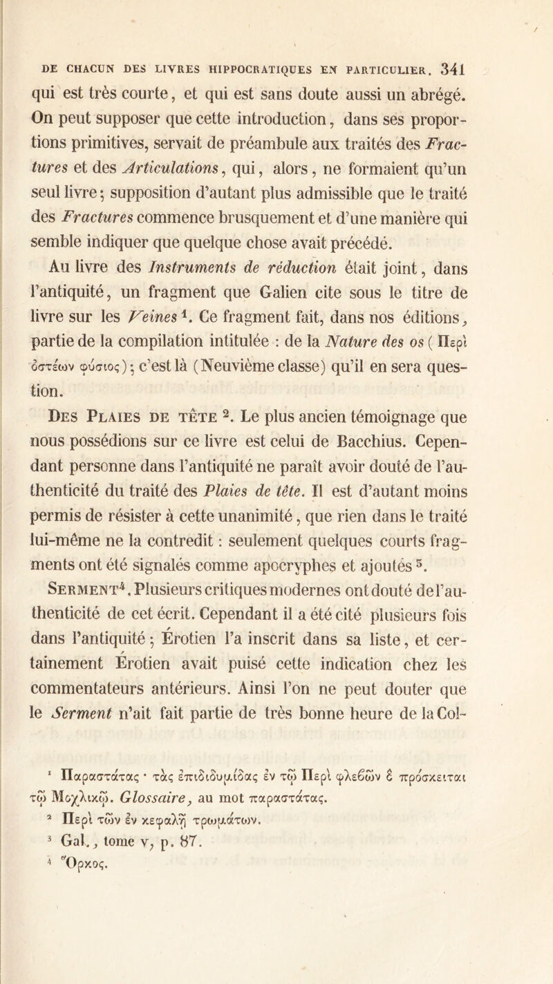 qui est très courte, et qui est sans doute aussi un abrégé. On peut supposer que cette introduction, dans ses propor- tions primitives, servait de préambule aux traités des Frac- tures et des Articulations, qui, alors, ne formaient qu’un seul livre ; supposition d’autant plus admissible que le traité des Fractures commence brusquement et d’une manière qui semble indiquer que quelque chose avait précédé. Au livre des Instruments de réduction était joint, dans l’antiquité, un fragment que Galien cite sous le titre de livre sur les Veinesi. Ce fragment fait, dans nos éditions, partie de la compilation intitulée : de la Nature des os ( Περί οσχέων φύσιος)·, c’est là (Neuvième classe) qu’il en sera ques- tion. Des Plaies de tête 2 3. Le plus ancien témoignage que nous possédions sur ce livre est celui de Bacchius. Cepen- dant personne dans l’antiquité ne paraît avoir douté de l’au- thenticité du traité des Plaies de tête. Il est d’autant moins permis de résister à cette unanimité, que rien dans le traité lui-même ne la contredit : seulement quelques courts frag- ments ont été signalés comme apocryphes et ajoutés5. Serment4, Plusieurs critiques modernes ontdouté dei’au- thenticité de cet écrit. Cependant il a été cité plusieurs fois dans l’antiquité ; Erotien l’a inscrit dans sa liste, et cer- tainement Erotien avait puisé cette indication chez les commentateurs antérieurs. Ainsi l’on ne peut douter que le Serment n’ait fait partie de très bonne heure de la Col- 1 Παραστάτας · τας επιδιδυμίδας έν τω Περί φλεβών δ προσκειται τω Μοχλικώ. Glossaire, au mot παραστάτας. 2 Περί των εν κεφαλή τρωμάτων. 3 Gai,, tome ν, ρ. 87. 4 Ορκος.