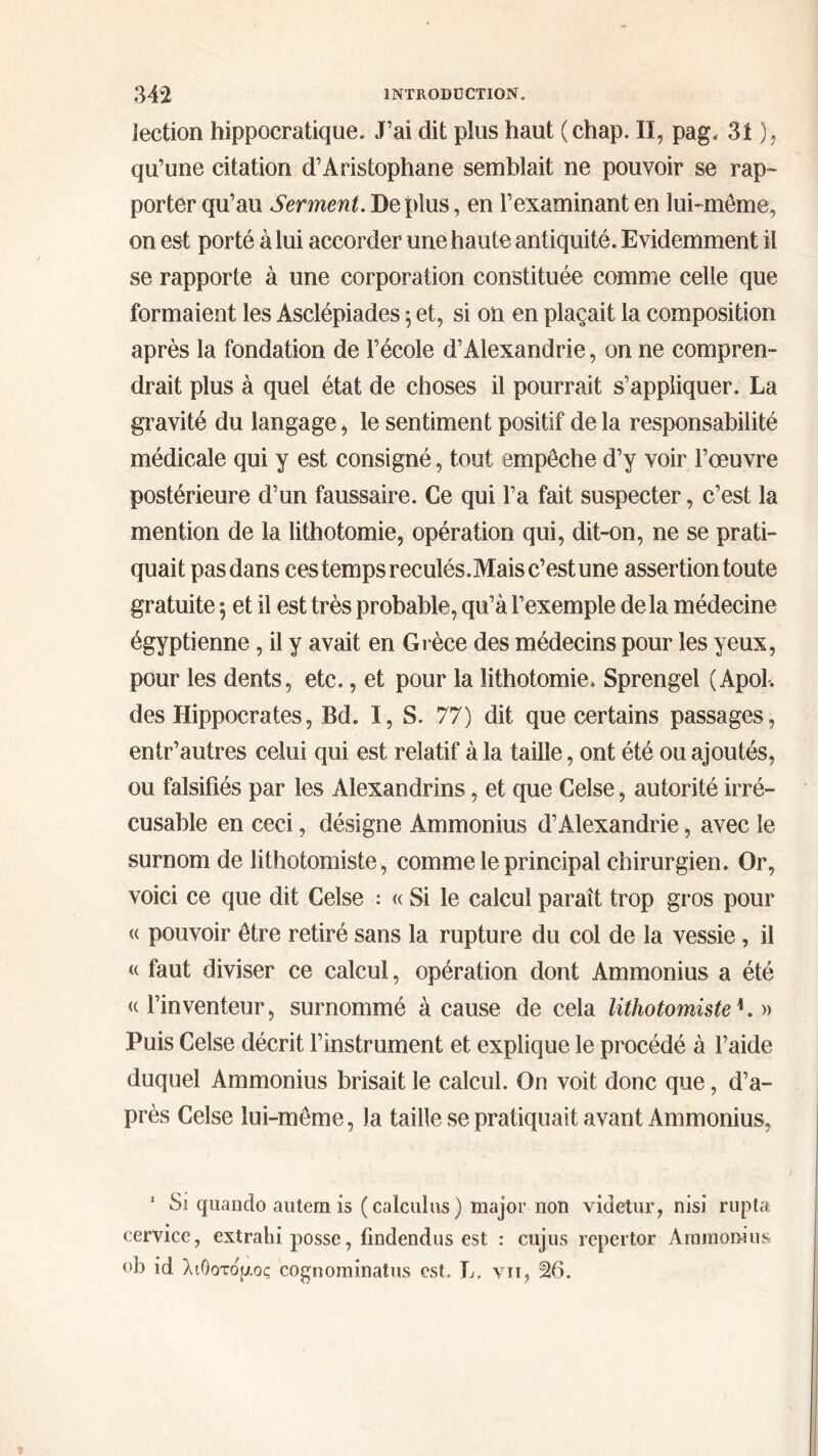 lection hippocratique. J’ai dit plus haut (chap. Il, pag. 31 ), qu’une citation d’Aristophane semblait ne pouvoir se rap- porter qu’au Serment. Déplus, en l’examinant en lui-même, on est porté à lui accorder une haute antiquité. Evidemment il se rapporte à une corporation constituée comme celle que formaient les Asclépiades 5 et, si on en plaçait la composition après la fondation de l’école d’Alexandrie, on ne compren- drait plus à quel état de choses il pourrait s’appliquer. La gravité du langage, le sentiment positif de la responsabilité médicale qui y est consigné, tout empêche d’y voir l’œuvre postérieure d’un faussaire. Ce qui l’a fait suspecter, c’est la mention de la lithotomie, opération qui, dit-on, ne se prati- quait pas dans ces temps reculés. Mais c’est une assertion toute gratuite 5 et il est très probable, qu’à l’exemple delà médecine égyptienne , il y avait en Grèce des médecins pour les yeux, pour les dents, etc., et pour la lithotomie. Sprengel (Apol, des Hippocrates, Bd. I, S. 77) dit que certains passages, entr’autres celui qui est relatif à la taille, ont été ou ajoutés, ou falsifiés par les Alexandrins, et que Celse, autorité irré- cusable en ceci, désigne Ammonius d’Alexandrie, avec le surnom de lithotomiste, comme le principal chirurgien. Or, voici ce que dit Celse : « Si le calcul paraît trop gros pour (( pouvoir être retiré sans la rupture du col de la vessie, il « faut diviser ce calcul, opération dont Ammonius a été «l’inventeur, surnommé à cause de cela lithotomisteL » Puis Celse décrit l’instrument et explique le procédé à l’aide duquel Ammonius brisait le calcul. On voit donc que, d’a- près Celse lui-même, la taille se pratiquait avant Ammonius, 1 Si quando autem is (calculas) major non videtur, nisi rupta cervicc, extrahi posse, findendus est : cujus repertor Ammonius ob id λιθοτόμος cognominatus est. L. vu, 26.