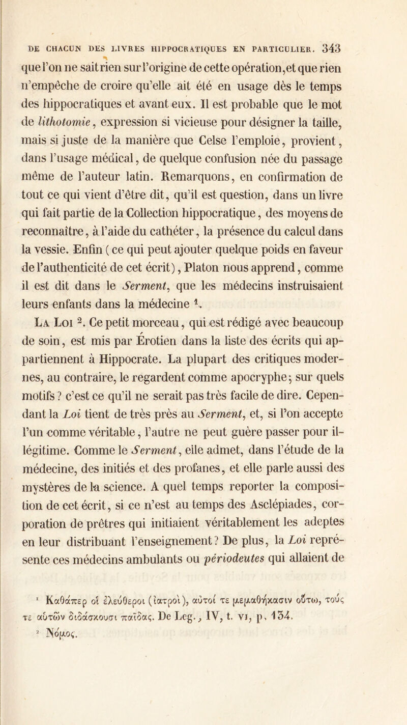 ■* que l’on 11e sait rien sur l’origine de cette opération,et que rien n’empêche de croire qu’elle ait été en usage dès le temps des hippocratiques et avant eux. Il est probable que le mot de lithotomie, expression si vicieuse pour désigner la taille, mais si juste de la manière que Celse l’emploie, provient, dans l’usage médical, de quelque confusion née du passage même de l’auteur latin. Remarquons, en confirmation de tout ce qui vient d’être dit, qu’il est question, dans un livre qui fait partie de la Collection hippocratique, des moyens de reconnaître, à l’aide du cathéter, la présence du calcul dans la vessie. Enfin ( ce qui peut ajouter quelque poids en faveur de l’authenticité de cet écrit), Platon nous apprend, comme il est dit dans le Serment, que les médecins instruisaient leurs enfants dans la médecine K La. Loi 1 2. Ce petit morceau, qui est rédigé avec beaucoup de soin, est mis par Erotien dans la liste des écrits qui ap- partiennent à Hippocrate. La plupart des critiques moder- nes, au contraire, le regardent comme apocryphe \ sur quels motifs ? c’est ce qu’il ne serait pas très facile de dire. Cepen- dant la Loi tient de très près au Serment, et, si l’on accepte l’un comme véritable, l’autre ne peut guère passer pour il- légitime. Comme le Serment, elle admet, dans l’étude de la médecine, des initiés et des profanes, et elle parle aussi des mystères de lu science. A quel temps reporter la composi- tion de cet écrit, si ce n’est au temps des Asclépiades, cor- poration de prêtres qui initiaient véritablement les adeptes en leur distribuant l’enseignement ? De plus, la Loi repré- sente ces médecins ambulants ou périodeutes qui allaient de 1 ΚαΟάπερ οι ελεύθεροι (ιατροί), αυτοί τε μεριαθήκασιν ούτοι, τούς τε αυτών διδάσκουσι παΐδας. De Lcg., IV, t. νι, 134. 2 Νδριος.