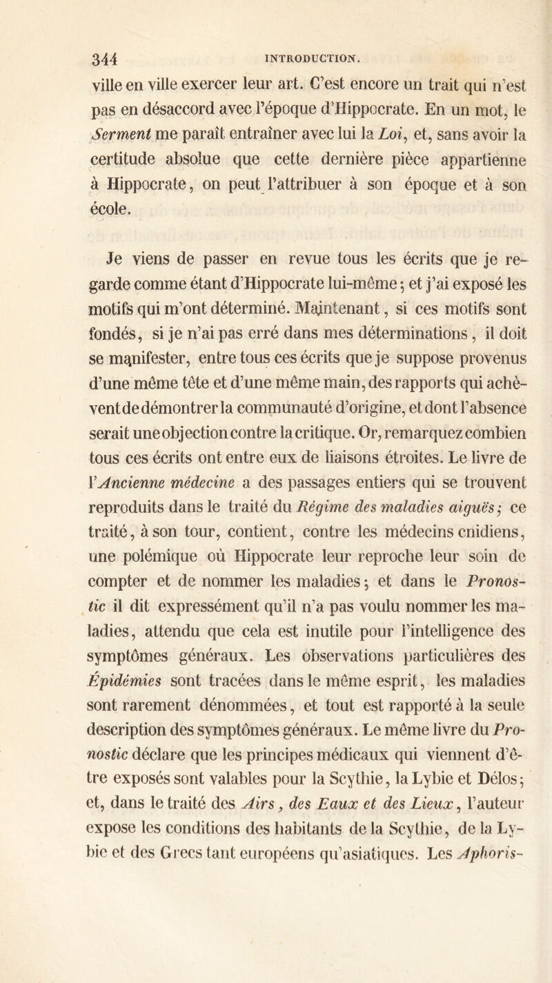 ville en ville exercer leur art. C’est encore un trait qui n’est pas en désaccord avec l’époque d’Hippocrate. En un mot, le Serment me paraît entraîner avec lui la Loi, et, sans avoir la certitude absolue que cette dernière pièce appartienne à Hippocrate, on peut l’attribuer à son époque et à son école. Je viens de passer en revue tous les écrits que je re- garde comme étant d’Hippocrate lui-même ; et j’ai exposé les motifs qui m’ont déterminé. Maintenant, si ces motifs sont fondés, si je n’ai pas erré dans mes déterminations, il doit se manifester, entre tous ces écrits que je suppose provenus d’une même tête et d’une même main, des rapports qui achè- vent de démontrer la communauté d’origine, et dont l’absence serait une objection contre la critique. Or, remarquez combien tous ces écrits ont entre eux de liaisons étroites. Le livre de Y Ancienne médecine a des passages entiers qui se trouvent reproduits dans le traité du Régime des maladies aiguës ; ce traité, à son tour, contient, contre les médecins cnidiens, une polémique où Hippocrate leur reproche leur soin de compter et de nommer les maladies ; et dans le Pronos- tic il dit expressément qu’il n’a pas voulu nommer les ma- ladies, attendu que cela est inutile pour l’intelligence des symptômes généraux. Les observations particulières des Épidémies sont tracées dans le même esprit, les maladies sont rarement dénommées, et tout est rapporté à la seule description des symptômes généraux. Le même livre du Pro- nostic déclare que les principes médicaux qui viennent d’ê- tre exposés sont valables pour la Scythie, la Lybie et Délos; et, dans le traité des Airs, des Eaux et des Lieux, Γ auteur expose les conditions des habitants de la Scythie, de la Ly- bie et des Grecs tant européens qu’asiatiques. Les Aphoris-