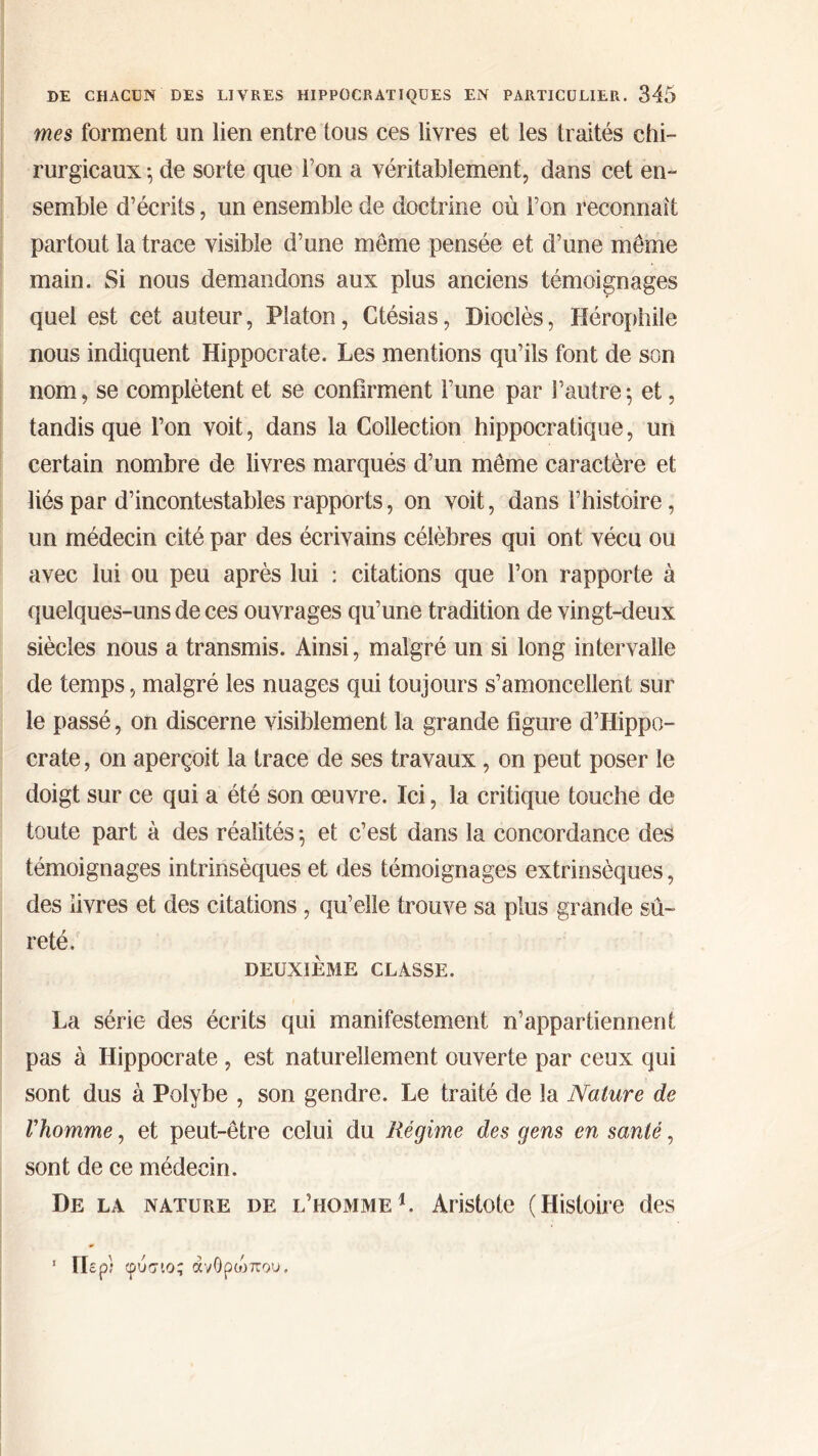mes forment un lien entre tous ces livres et les traités chi- rurgicaux ·, de sorte que Ton a véritablement, dans cet en- semble d’écrits, un ensemble de doctrine où l’on reconnaît partout la trace visible d’une meme pensée et d’une même main. Si nous demandons aux plus anciens témoignages quel est cet auteur, Platon, Ctésias, Dioclès, Hérophile nous indiquent Hippocrate. Les mentions qu’ils font de son nom, se complètent et se confirment l’une par l’autre·, et, tandis que l’on voit, dans la Collection hippocratique, un certain nombre de livres marqués d’un même caractère et liés par d’incontestables rapports, on voit, dans l’histoire, un médecin cité par des écrivains célèbres qui ont vécu ou avec lui ou peu après lui : citations que l’on rapporte à quelques-uns de ces ouvrages qu’une tradition de vingt-deux siècles nous a transmis. Ainsi, malgré un si long intervalle de temps, malgré les nuages qui toujours s’amoncellent sur le passé, on discerne visiblement la grande figure d’Hippo- crate , on aperçoit la trace de ses travaux, on peut poser le doigt sur ce qui a été son œuvre. Ici, la critique touche de toute part à des réalités ·, et c’est dans la concordance des témoignages intrinsèques et des témoignages extrinsèques, des livres et des citations, qu’elle trouve sa plus grande sû- reté. DEUXIÈME CLASSE. La série des écrits qui manifestement n’appartiennent pas à Hippocrate , est naturellement ouverte par ceux qui sont dus à Polybe , son gendre. Le traité de la Nature de Vhomme, et peut-être celui du Régime des gens en santé, sont de ce médecin. De la nature de l’homme1. Aristote (Histoire des 1 Περί φύσιο; ανθρώπου.
