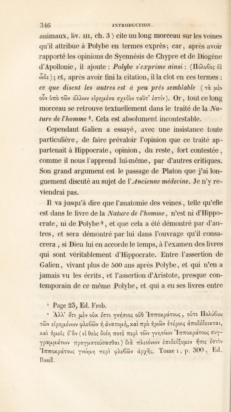 animaux, liv. ni, ch. 3 ) cite un long morceau sur les veines qu’il attribue à Polybe en termes exprès ·, car, après avoir rapporté les opinions de Syennésis de Chypre et de Biogène d’Apollonie, il ajoute : Polybe s'exprime ainsi : (Πόλυβος δε ώδε ) *, et, après avoir fini la citation, il la clôt en ces termes : ce que disent les autres est à peu près semblable ( τα μέν ούν υπδ των άλλων είρημένα σχεδόν ταυτ’ εστίν). Or , toutcelong morceau se retrouve textuellement dans le traité de la Na- ture de l'homme1. Cela est absolument incontestable. Cependant Galien a essayé, avec une insistance toute particulière, de faire prévaloir l’opinion que ce traité ap- partenait à Hippocrate, opinion, du reste, fort contestée, comme il nous l’apprend lui-même, par d’autres critiques. Son grand argument est le passage de Platon que j’ai lon- guement discuté au sujet de X’Jncienne médecine. Je n’y re- viendrai pas. Il va jusqu’à dire que l’anatomie des veines, telle qu’elle est dans le livre de la Nature de Vhomme, n’est ni d’Hippo- crate, ni de Polybe 2, et que cela a été démontré par d’au- tres, et sera démontré par lui dans l’ouvrage qu’il consa- crera , si Dieu lui en accorde le temps, à l’examen des livres qui sont véritablement d’Hippocrate. Entre l’assertion de Galien, vivant plus de 500 ans après Polybe, et qui n’en a jamais vu les écrits, et l’assertion d’Aristote, presque con- temporain de ce même Polybe, et qui a eu ses livres entre 1 Page 23, Ed. Frob. 2 Άλλ’ ότι μέν ούκ εστι γνήσιος ούθ Ίπποκράτους , ούτε Πολυβου των είρημένων φλεβών ή ανατομή, και προ ήμων έτέροις άποδεόεικται, και ημείς δ’άν (ει Οεδς δοίη ποτέ περί των γνησίων Ίπποκράτους συγ- γραμμάτων πραγματεύσασθαι ) διά πλειόνο>ν επιδείξομεν ήτις εστιν Ίπποκράτους γνώμη περί φλεβών αρχής. Tome ι, ρ. 300, Ed. Basil.