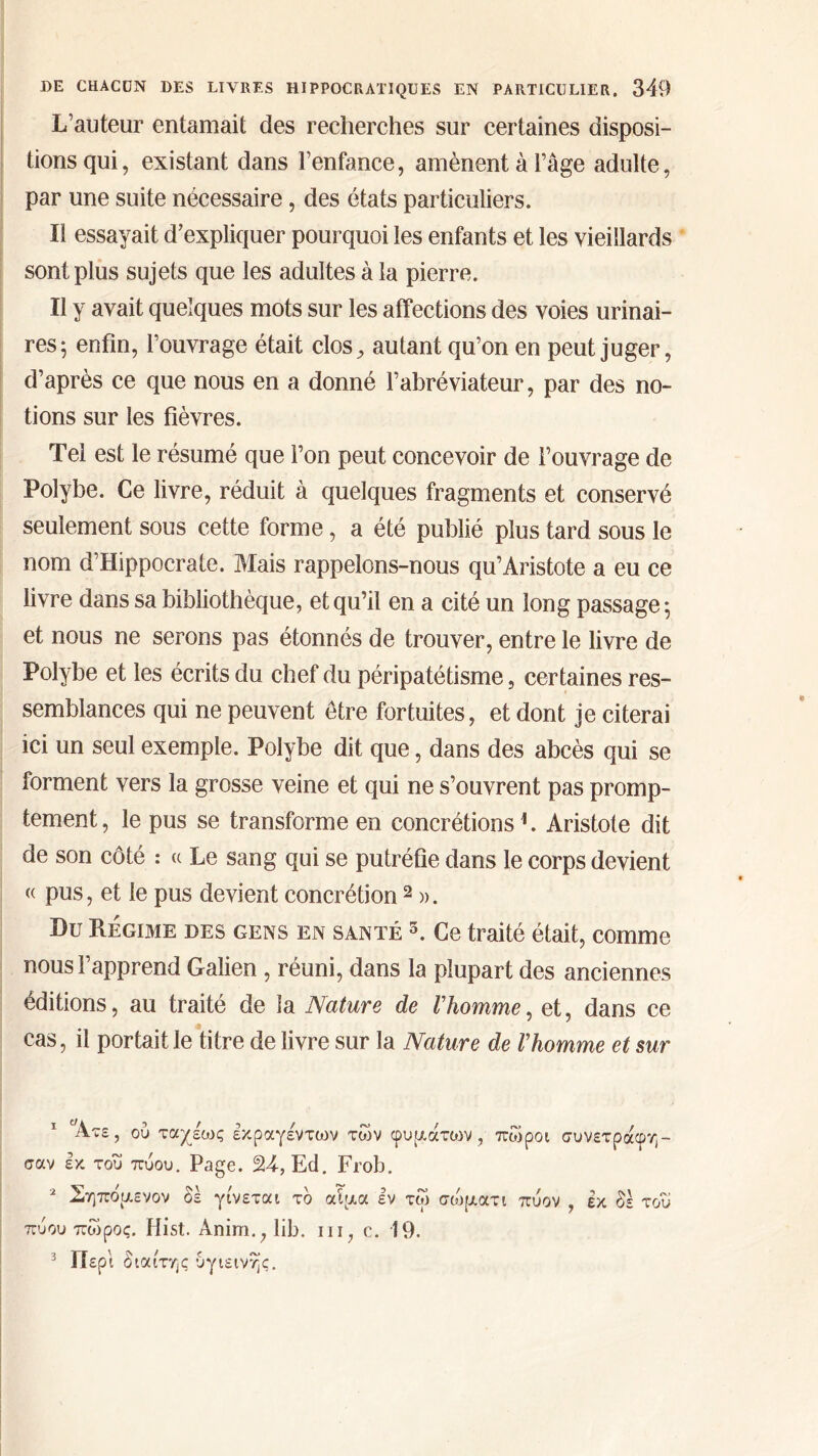 L’auteur entamait des recherches sur certaines disposi- tions qui, existant dans l’enfance, amènent à l’âge adulte, par une suite nécessaire, des états particuliers. il essayait d’expliquer pourquoi les enfants et les vieillards sont plus sujets que les adultes à la pierre. Il y avait quelques mots sur les affections des voies urinai- res; enfin, l’ouvrage était clos, autant qu’on en peut juger, d’après ce que nous en a donné l’abréviateur, par des no- tions sur les fièvres. Tel est le résumé que l’on peut concevoir de l’ouvrage de Polybe. Ce livre, réduit à quelques fragments et conservé seulement sous cette forme, a été publié plus tard sous le nom d’Hippocrate. Mais rappelons-nous qu’Aristote a eu ce livre dans sa bibliothèque, et qu’il en a cité un long passage; et nous ne serons pas étonnés de trouver, entre le livre de Polybe et les écrits du chef du péripatétisme, certaines res- semblances qui ne peuvent être fortuites, et dont je citerai ici un seul exemple. Polybe dit que, dans des abcès qui se forment vers la grosse veine et qui ne s’ouvrent pas promp- tement, le pus se transforme en concrétions1. Aristote dit de son côté : « Le sang qui se putréfie dans le corps devient « pus, et le pus devient concrétion2 ». Du Régime des gens en santé 5. Ce traité était, comme nous l’apprend Galien , réuni, dans la plupart des anciennes éditions, au traité de la Nature de l'homme, et, dans ce cas, il portait le titre de livre sur la Nature de l'homme et sur Άτε, ού ταχέως εκραγέντων των φυμάτιον , πώροι συνετράφη™ σαν εκ του πύου. Page. 24, Ed. Frob. 2 Σηπόμενον δέ γίνεται το αίμα εν τω σώματι πύον , έκ δε του πύου πώρος. Hist. Anim.;lib. ni, c. 19. 3 Περί διαίτης υγιεινής.