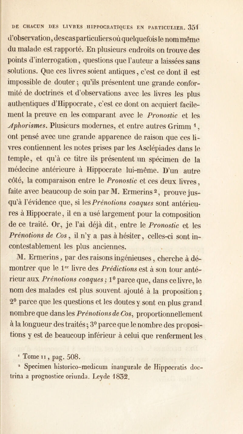 d'observation, des cas particuliers où quelquefois le nom même du malade est rapporté. En plusieurs endroits on trouve des points d’interrogation, questions que l’auteur a laissées sans solutions. Que ces livres soient antiques, c’est ce dont il est impossible de douter 5 qu’ils présentent une grande confor- mité de doctrines et d’observations avec les livres les plus authentiques d’Hippocrate, c’est ce dont on acquiert facile- ment la preuve en les comparant avec le Pronostic et les Aphorismes. Plusieurs modernes, et entre autres Grimm 1, ont pensé avec une grande apparence de raison que ces li- vres contiennent les notes prises par les Asclépiades dans le temple, et qu’à ce titre ils présentent un spécimen de la médecine antérieure à Hippocrate lui-même. D’un autre côté, la comparaison entre le Pronostic et ces deux livres, faite avec beaucoup de soin par M. Ermerins2, prouve jus- qu’à l’évidence que, si les Prénotions coaques sont antérieu- res à Hippocrate, il en a usé largement pour la composition de ce traité. Or, je l’ai déjà dit, entre le Pronostic et les Prénotions de Cos, il n’y a pas à hésiter, celles-ci sont in- contestablement les plus anciennes. M. Ermerins, par des raisons ingénieuses, cherche à dé- montrer que le 1er livre des Prédictions est à son tour anté- rieur aux Prénotions coaques ,· 10 parce que, dans ce livre, le nom des malades est plus souvent ajouté à la proposition; 2° parce que les questions et les doutes y sont en plus grand nombre que dans les Prénotions de Cos, proportionnellement à la longueur des traités ; 3° parce que le nombre des proposi- tions y est de beaucoup inférieur à celui que renferment les 1 Tome 11, pag. 508. 2 Specimen historico-medicum inaugurale de Hippocratis doo trina a prognostice oriunda. Leyde 1832.
