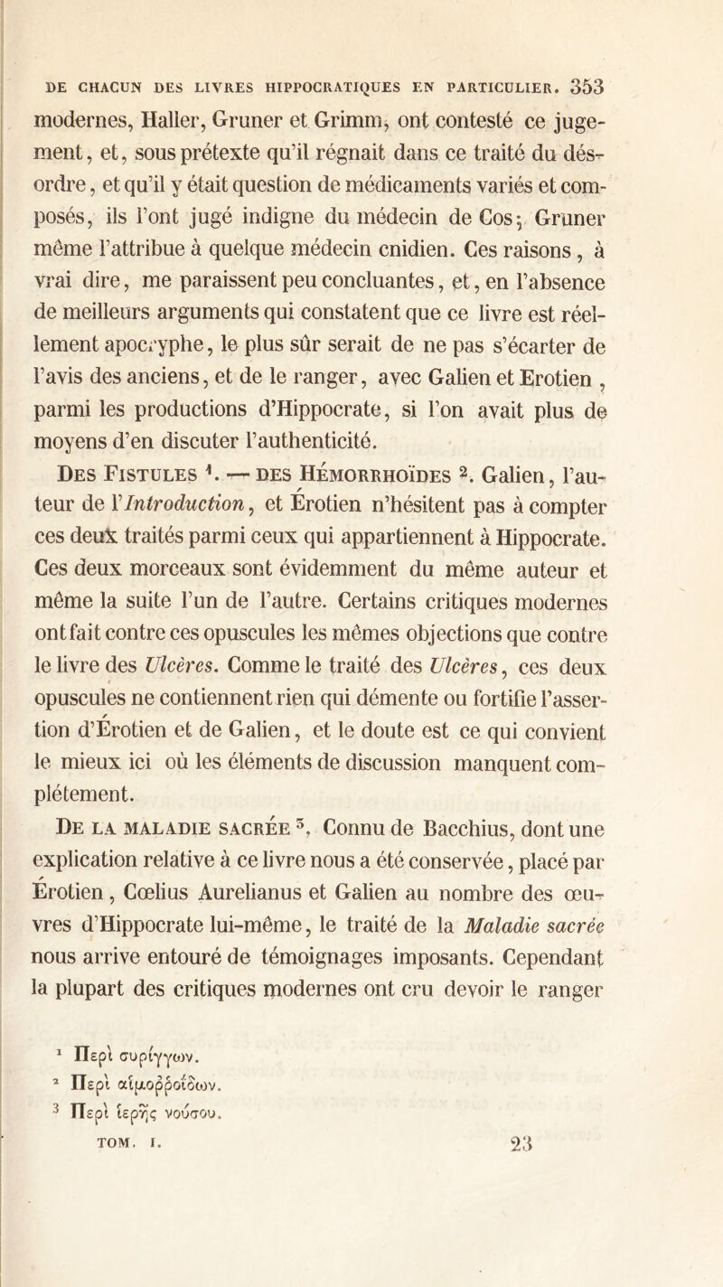 modernes, Haller, Grimer et Grimm, ont contesté ce juge- ment, et, sous prétexte qu’il régnait dans ce traité du dés- ordre , et qu’il y était question de médicaments variés et com- posés, ils Font jugé indigne du médecin de Cos 5 Grimer meme l’attribue à quelque médecin cnidien. Ces raisons , à vrai dire, me paraissent peu concluantes, et, en l’absence de meilleurs arguments qui constatent que ce livre est réel- lement apocryphe, le plus sûr serait de ne pas s’écarter de l’avis des anciens, et de le ranger, avec Galien et Erotien , parmi les productions d’Hippocrate, si F on avait plus de moyens d’en discuter l’authenticité. Des Fistules h — des Hémorrhoïdes Galien, l’au- r ; teur de Y Introduction, et Erotien n’hésitent pas à compter ces deuï traités parmi ceux qui appartiennent à Hippocrate. Ces deux morceaux sont évidemment du même auteur et même la suite l’un de l’autre. Certains critiques modernes ont fait contre ces opuscules les mêmes objections que contre le livre des Ulcères. Comme le traité des Ulcères, ces deux opuscules ne contiennent rien qui démente ou fortifie Tasser- r tion d’Erotien et de Galien, et le doute est ce qui convient le mieux ici où les éléments de discussion manquent com- plètement. De la maladie sacrée 5, Connu de Bacchius, dont une explication relative à ce livre nous a été conservée, placé par r Erotien, Cœlius Aurelianus et Galien au nombre des œu- vres d’Hippocrate lui-même, le traité de la Maladie sacrée nous arrive entouré de témoignages imposants. Cependant la plupart des critiques modernes ont cru devoir le ranger 1 Περί συριγγών. 2 Περί αιμορροΐδων. 3 Περί ιερής νούσου. TOM. I. 23
