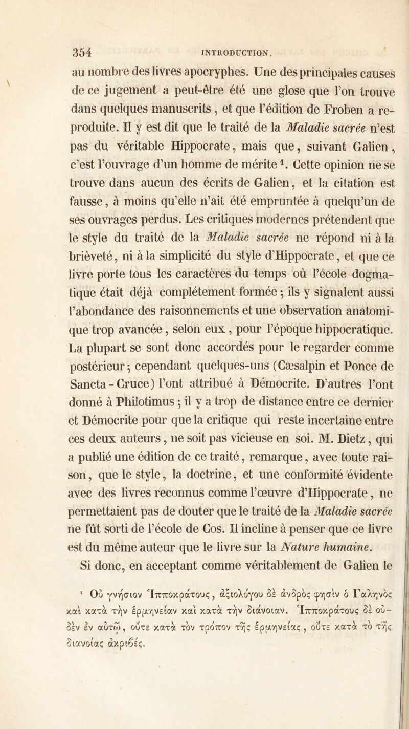 au nombre des livres apocryphes. Une des principales causes de ce jugement a peut-être été une glose que Ton trouve dans quelques manuscrits, et que l’édition de Froben a re- produite. Il y est dit que le traité de la Maladie sacrée n’est pas du véritable Hippocrate, mais que, suivant Galien, c’est l’ouvrage d’un homme de mérite1. Cette opinion ne se trouve dans aucun des écrits de Galien, et la citation est fausse, à moins qu’elle n’ait été empruntée à quelqu’un de ses ouvrages perdus. Les critiques modernes prétendent que le style du traité de la Maladie sacrée ne répond ni à la brièveté, ni à la simplicité du style d’Hippocrate, et que ce livre porte tous les caractères du temps où l’école dogma- tique était déjà complètement formée ; ils y signalent aussi l’abondance des raisonnements et une observation anatomi- que trop avancée, selon eux, pour l’époque hippocratique. La plupart se sont donc accordés pour le regarder comme postérieur; cependant quelques-uns (Cæsalpin et Ponce de Sancta-Cruce) l’ont attribué à Démocrite. D’autres l’ont donné à Philotimus ; il y a trop de distance entre ce dernier et Démocrite pour que la critique qui reste incertaine entre ces deux auteurs, ne soit pas vicieuse en soi. M. Dietz, qui a publié une édition de ce traité, remarque, avec toute rai- son, que le style, la doctrine, et une conformité évidente avec des livres reconnus comme l’œuvre d’Hippocrate, ne permettaient pas de douter que le traité de la Maladie sacrée ne fût sorti de l’école de Cos. Il incline à penser que ce livre j est du même auteur que le livre sur la Nature humaine. Si donc, en acceptant comme véritablement de Galien le 1 Ού γνήσιον Ίπποκράτους, άςιολδγου δέ άνδρδς φησιν δ Γαληνός και κατά την ερμηνείαν και κατά την διάνοιαν. Ίπποκράτους δε ού- δεν εν αύτω, ούτε κατά τον τρδπον της ερμηνείας , διανοίας ακριβές. ούτε κατά τδ τής