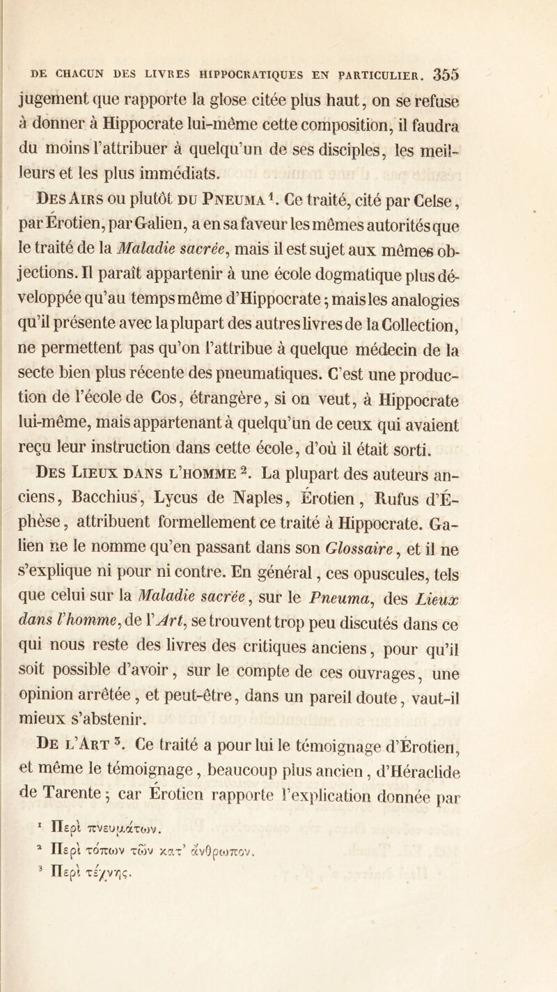 jugement que rapporte la glose citée plus haut, on se refuse à donner à Hippocrate lui-même cette composition, il faudra du moins l’attribuer à quelqu’un de ses disciples, les meil- leurs et les plus immédiats. Des Airs ou plutôt du Pneuma1. Ce traité, cité par Celse, par Érotien, par Galien, a en sa faveur les mêmes autorités que le traité de la Maladie sacrée, mais il est sujet aux mêmes ob- jections. Il paraît appartenir à une école dogmatique plus dé- veloppée qu’au temps même d’Hippocrate ; mais les analogies qu’il présente avec la plupart des autres livres de la Collection, ne permettent pas qu’on l’attribue à quelque médecin de la secte bien plus récente des pneumatiques. C’est une produc- tion de l’école de Cos, étrangère, si on veut, à Hippocrate lui-même, mais appartenant à quelqu’un de ceux qui avaient reçu leur instruction dans cette école, d’où il était sorti. Des Lieux dans l’homme 2. La plupart des auteurs an- ciens , Bacchius, Lycus de Naples, Érotien, Rufus d’É- phèse, attribuent formellement ce traité à Hippocrate. Ga- lien ne le nomme qu’en passant dans son Glossaire, et il ne s’explique ni pour ni contre. En général, ces opuscules, tels que celui sur la Maladie sacrée, sur le Pneuma, des Lieux dans Vhomme, de 1 Art, se trouvent trop peu discutés dans ce qui nous reste des livres des critiques anciens, pour qu’il soit possible d’avoir, sur le compte de ces ouvrages, une opinion arrêtée, et peut-être, dans un pareil doute, vaut-ii mieux s’abstenir. De l’Art 3. Ce traité a pour lui le témoignage d’Érotien, et même le témoignage, beaucoup plus ancien, d’Héraclide de Tarente ·, car Erotien rapporte l’explication donnée par 1 Περί πνεύματος. 2 Περί τοπιον των χατ’ άνθρωπον. 3 Περί τέχνης.