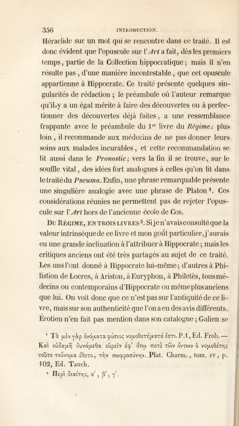 Héraclide sur un mot qui se rencontre dans ce traité. Il est donc évident que l’opuscule sur l'Art a fait, dès les premiers temps, partie de la Collection hippocratique 5 mais il n’en résulte pas , d’une manière incontestable, que cet opuscule appartienne à Hippocrate. Ce traité présente quelques sin- gularités de rédaction ; le préambule où Fauteur remarque qu’iby a un égal mérite à faire des découvertes ou à perfec- tionner des découvertes déjà faites, a une ressemblance frappante avec le préambule du 1er livre du Régime; plus loin , il recommande aux médecins de ne pas donner leurs soins aux malades incurables, et cette recommandation se lit aussi dans le Pronostic,· vers la fin il se trouve, sur le souffle vital, des idées fort analogues à celles qu’on lit dans le traité du Pneuma. Enfin, une phrase remarquable présente une singulière analogie avec une phrase de Platon1. Ces considérations réunies ne permettent pas de rejeter l’opus- cule sur ΓArt hors de l’ancienne école de Cos. Du Régime, en trois livres2. Si je n’avais consulté que la «F valeur intrinsèque de ce livre et mon goût particulier, j’aurais eu une grande inclination à l’attribuer à Hippocrate ·, mais les critiques anciens ont été très partagés au sujet de ce traité. Les uns l’ont donné à Hippocrate lui-même ·, d’autres à Phi- listion de Locres, à Ariston, àEuryphon, à Philetès, tous mé- decins ou contemporains d’Hippocrate ou même plus anciens que lui. On voit donc que ce n’est pas sur l’antiquité de ce li- vre, mais sur son authenticité que l’on a eu des avis différents. Erotien n’en fait pas mention dans son catalogue ; Galien se 1 Τα μέν γαρ ονόματα φυσιος νομοθετηματά εστι. Ρ.1, Ed. Frob. —- Καί ούδαμη δυνάμεΟα ευρεΐν εφ’ δτω ττοτέ των οντων δ νομοΟέτης τούτο τουνομα εθετο, την σωφροσύνην. Plat. Gharm. , tom. ιν, ρ. 102, Ed. Tauch. * Περί διαίτης, α' , ,
