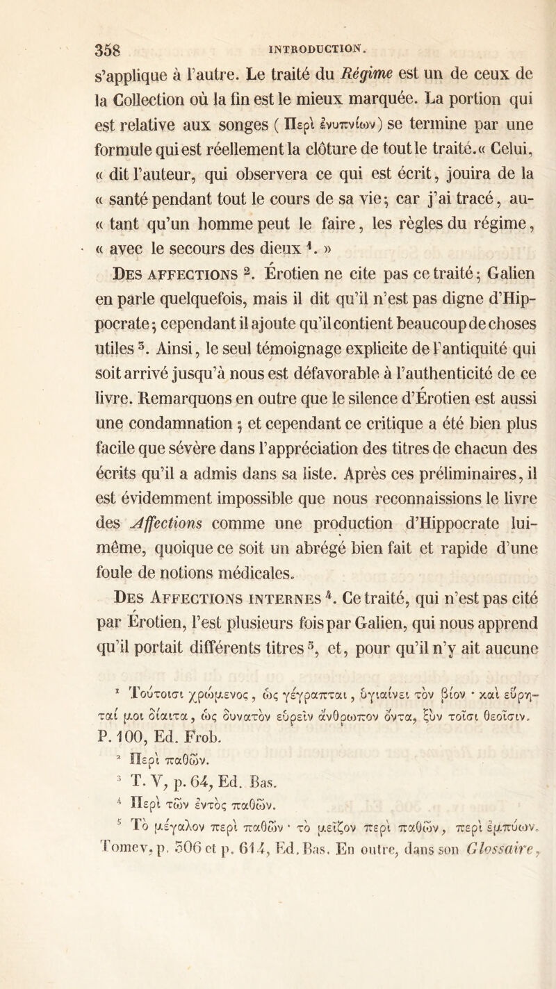 s’applique à l’autre. Le traité du Régime est un de ceux de la Collection où la fin est le mieux marquée. La portion qui est relative aux songes ( Περί ενυπνίων) se termine par une formule qui est réellement la clôture de tout le traité. « Celui, « dit l’auteur, qui observera ce qui est écrit, jouira de la u santé pendant tout le cours de sa vie·, car j’ai tracé, au- <( tant qu’un homme peut le faire, les règles du régime, • « avec le secours des dieux L » Des affections 1 2. Erotien ne cite pas ce traité 5 Galien en parle quelquefois, mais il dit qu’il n’est pas digne d’Hip- pocrate ^ cependant il ajoute qu’il contient beaucoup de choses utiles 5. Ainsi, le seul témoignage explicite de l’antiquité qui soit arrivé jusqu’à nous est défavorable à l’authenticité de ce r livre. Remarquons en outre que le silence d’Erotien est aussi une condamnation ; et cependant ce critique a été bien plus facile que sévère dans l’appréciation des titres de chacun des écrits qu’il a admis dans sa liste. Après ces préliminaires, il est évidemment impossible que nous reconnaissions le livre des Affections comme une production d’Hippocrate lui- même, quoique ce soit un abrégé bien fait et rapide d’une foule de notions médicales. Des Affections internes4. Ce traité, qui n’est pas cité r par Erotien, l’est plusieurs fois par Galien, qui nous apprend qu’il portait différents titres3, et, pour qu’il n’y ait aucune 1 Τουτοισι χροδμενος, ως γέγραπται, υγιαίνει τον (δίον · και ευρη- ταί μοι δίαιτα, ώς δυνατόν ευρείν ανθοοιπον όντα, ξυν τοΐσι θεοισιν. Ρ.100, Ed. Frob. 2 Περί παθών. 3 T. V, ρ. 64, Ed. Bas. 4 Περί των έντδς παθών. Τδ μέγαλον περί παθών* τδ μειζον περί παθών, περί εμπύων, i omev, ρ. 506 et ρ. 614, Ed.Bas. En outre, dans son Glossaire,,