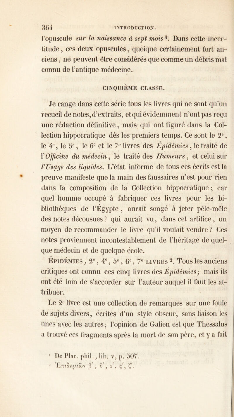 l’opuscule sur la naissance à sept mois L Bans cette incer- titude , ces deux opuscules, quoique certainement fort an- ciens , ne peuvent être considérés que comme un débris mal connu de l’antique médecine. CINQUIÈME CLASSE. Je range dans cette série tous les livres qui ne sont qu’un recueil de notes, d’extraits, et qui évidemment n’ont pas reçu une rédaction définitive, mais qui ont figuré dans la Col- lection hippocratique dès les premiers temps. Ce sont le 2e, le 4e, le 5e, le 6e et le 7e livres des Épidémies, le traité de Y Officine du médecin, le traité des Humeurs, et celui sur V Usage des liquides. L’état informe de tous ces écrits est la preuve manifeste que la main des faussaires n’est pour rien dans la composition de la Collection hippocratique ; car quel homme occupé à fabriquer ces livres pour les bi- r bfiothèques de l’Egypte, aurait songé à jeter pêle-mêle des notes décousues ? qui aurait vu, dans cet artifice, un moyen de recommander le livre qu’il voulait vendre ? Ces notes proviennent incontestablement de l’héritage de quel- que médecin et de quelque école. Épidémies , 2e, 4e, 5e, 6e, 7e livres 2. Tous les anciens critiques ont connu ces cinq livres des Épidémies ,· mais ils oht été loin de s’accorder sur l’auteur auquel il faut les at- tribuer. Le 2e livre est une collection de remarques sur une foule de sujets divers, écrites d’un style obscur, sans liaison les ûnes avec les autres*, l’opinion de Galien est que Thessalus a trouvé ces fragments après la mort de son père, et y a fait 1 De Plac. pliil., lib. v, p. 307. 2 Επιδημιών β', δ', ε , ς', ζ'.